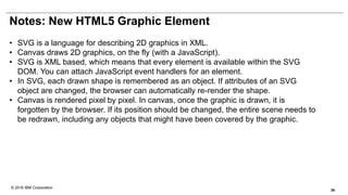 © 2016 IBM Corporation
Notes: New HTML5 Graphic Element
• SVG is a language for describing 2D graphics in XML.
• Canvas draws 2D graphics, on the fly (with a JavaScript).
• SVG is XML based, which means that every element is available within the SVG
DOM. You can attach JavaScript event handlers for an element.
• In SVG, each drawn shape is remembered as an object. If attributes of an SVG
object are changed, the browser can automatically re-render the shape.
• Canvas is rendered pixel by pixel. In canvas, once the graphic is drawn, it is
forgotten by the browser. If its position should be changed, the entire scene needs to
be redrawn, including any objects that might have been covered by the graphic.
36
 