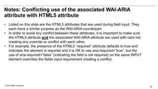 © 2016 IBM Corporation
Notes: Conflicting use of the associated WAI-ARIA
attribute with HTML5 attribute
• Listed on this slide are the HTML5 attributes that are used during field input. They
each have a similar purpose as the WAI-ARIA counterpart.
• In order to avoid any conflict between these attributes, it is important to make sure
the HTML5 attribute and the associated WAI-ARIA attribute are used with care not
creating any override or conflict with each other.
• For example, the presence of the HTML5 “required” attribute defaults to true and
indicates the element is required and it is OK to use aria-required=”true”, but the
use of aria-required=”false” (indicating the field is not required) on the same INPUT
element overrides the fields input requirement creating a conflict.
43
 