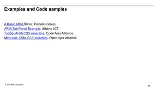 © 2016 IBM Corporation
Examples and Code samples
A Basic ARIA Slider, Paciello Group.
ARIA Tab Panel Example, Athena ICT.
Tooltip: ARIA CSS selectors, Open Ajax Alliance.
Menubar: ARIA CSS selectors, Open Ajax Alliance.
55
 