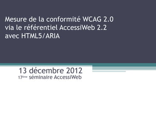 Mesure de la conformité WCAG 2.0
via le référentiel AccessiWeb 2.2
avec HTML5/ARIA




    13 décembre 2012
   17ème   séminaire AccessiWeb
 
