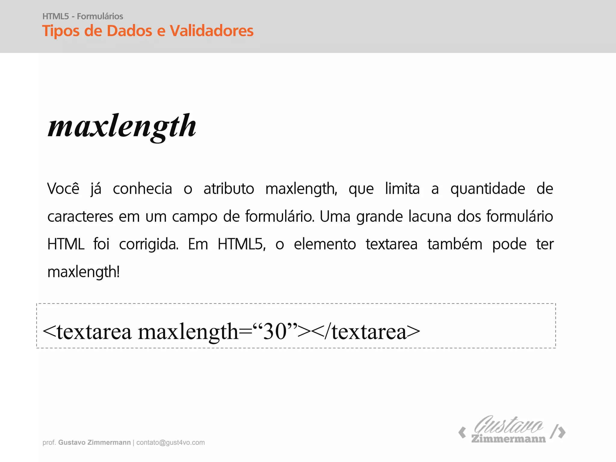 prof. Gustavo Zimmermann | contato@gust4vo.com
HTML5 - Formulários
Tipos de Dados e Validadores
placeholder
onfocus
<input type="text" placeholder="Procure aqui">
<input type="text" value=“Procure aqui" onfocus="if(this.value== 'Procure aqui')
{ this.value='' }"onblur="if(this.value==''){ this.value='Procure aqui'; } '" />
 
