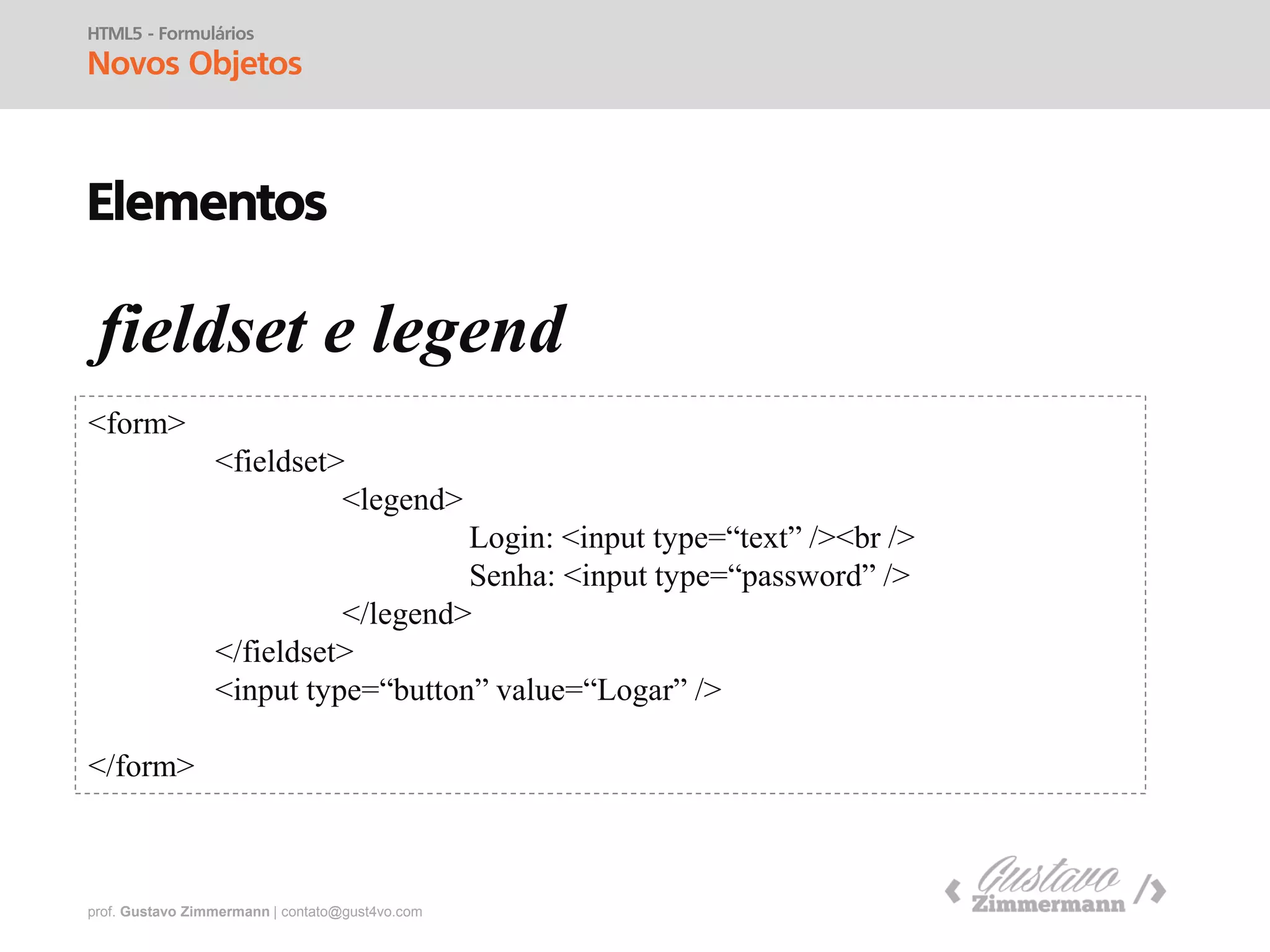 prof. Gustavo Zimmermann | contato@gust4vo.com
HTML5 - Formulários
Objetos
Elementos
form
<form>
</form>
Objetos do Formulário:
<label>
<input>
<textarea>
<button>
<select>
<option>
<optgroup>
<fieldset>
<label>
Guia completo:
http://www.w3schools.com/tags/tag_input.asp
 