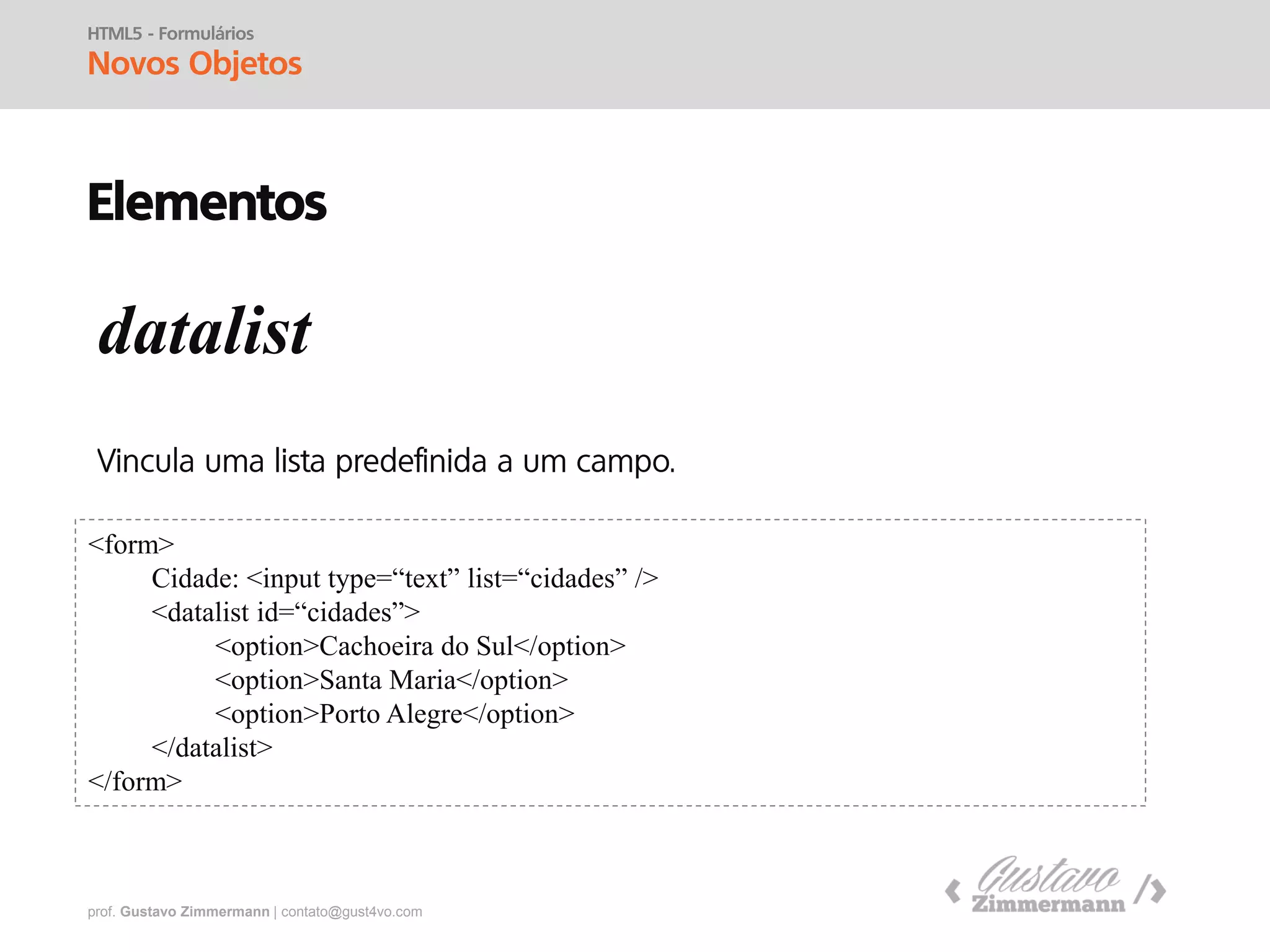 prof. Gustavo Zimmermann | contato@gust4vo.com
HTML5 - Formulários
Novos Objetos
Elementos
fieldset e legend
<form>
<fieldset>
<legend>LOGON</legend>
Login: <input type=“text” /><br />
Senha: <input type=“password” />
</fieldset>
<input type=“button” value=“Logar” />
</form>
 