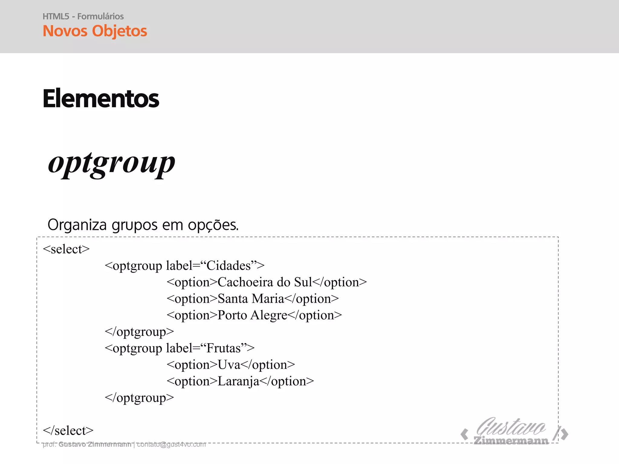 prof. Gustavo Zimmermann | contato@gust4vo.com
HTML5 - Formulários
Novos Objetos
Elementos
for
id
<form>
<input type=“radio” name=“sexo” id=“m” />
<label for=“m”>Masculino</label>
<br />
<input type=“radio” name=“sexo” id=“f” />
<label for=“f”>Feminino</label>
</form>
 