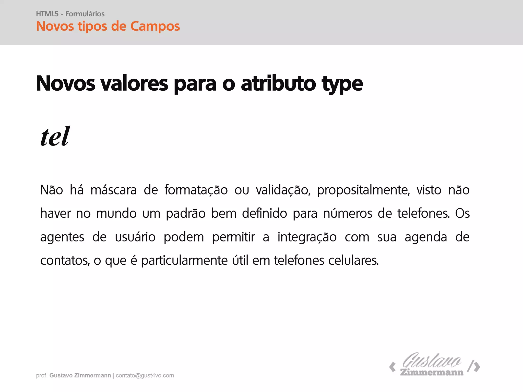 prof. Gustavo Zimmermann | contato@gust4vo.com
HTML5 - Formulários
Novos Objetos
Elementos
optgroup
<select>
<optgroup label=“Cidades”>
<option>Santa Maria</option>
<option>Cachoeira do Sul</option>
<option>Porto Alegre</option>
</optgroup>
<optgroup label=“Frutas”>
<option>Uva</option>
<option>Laranja</option>
</optgroup>
</select>
 