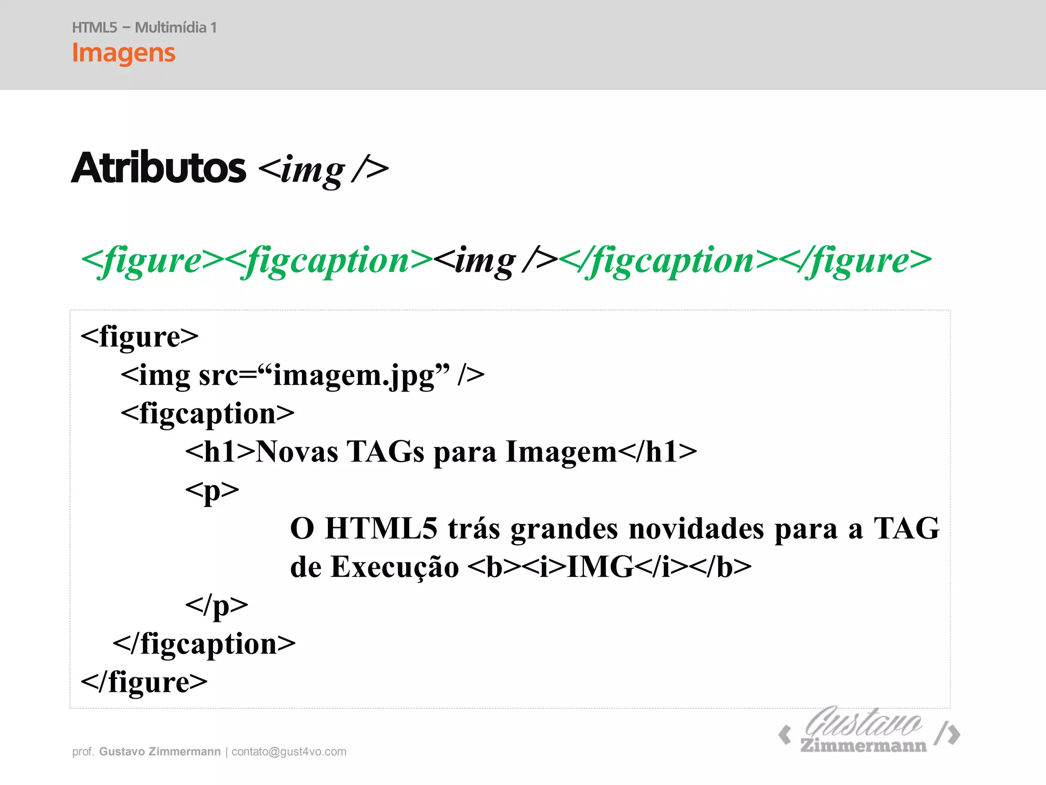 prof. Gustavo Zimmermann | contato@swag.ag
<figure><figcaption><img /></figcaption></figure>
HTML5 – Multimídia 1
Imagens
<figure>
<img src=“imagem.jpg” />
<figcaption>
<h1>Novas TAGs para Imagem</h1>
<p>
O HTML5 trás grandes novidades para a TAG
de Execução <b><i>IMG</i></b>
</p>
</figcaption>
</figure>
Atributos <img />
 