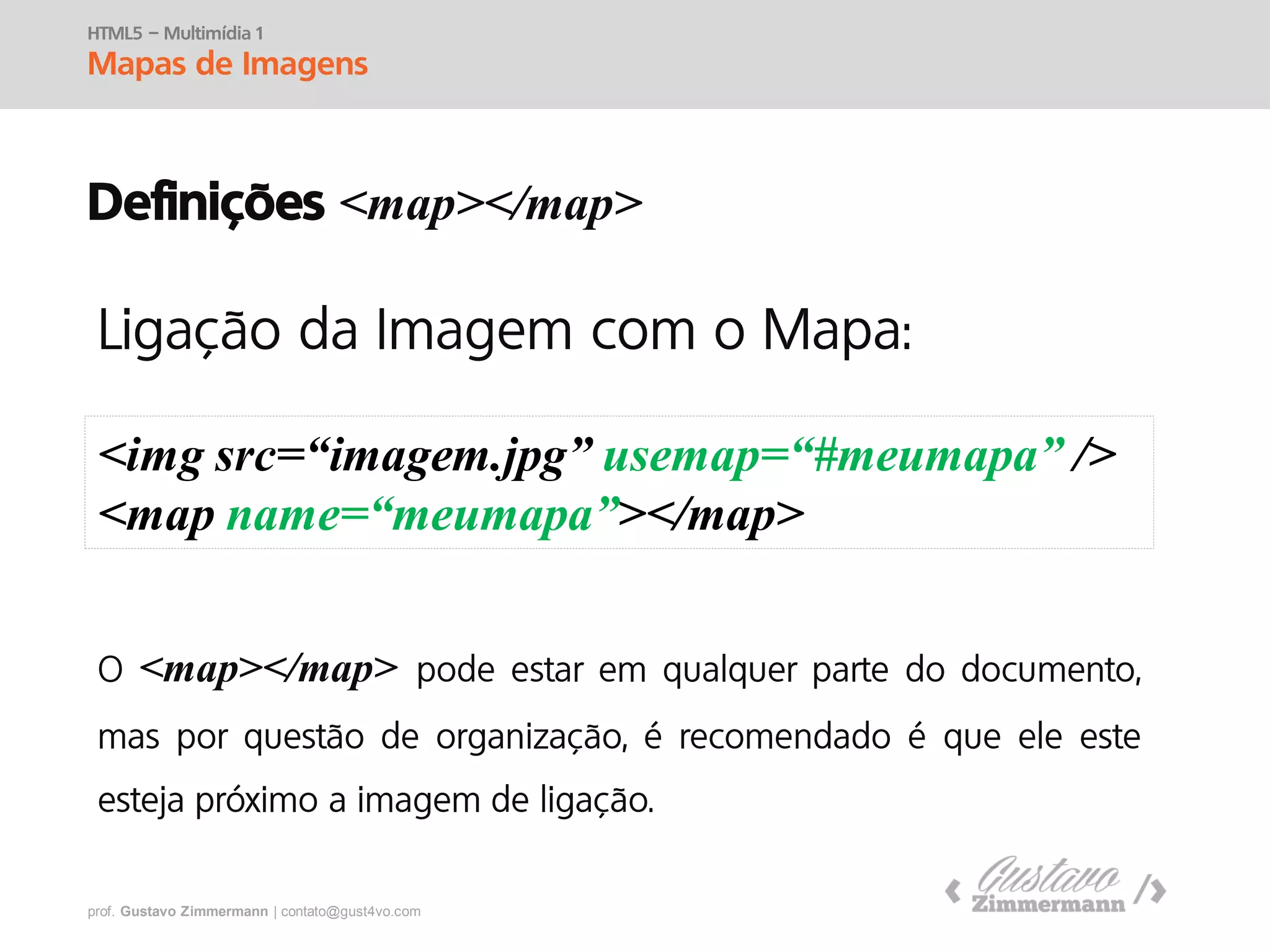 prof. Gustavo Zimmermann | contato@swag.ag
HTML5 – Multimídia 1
Mapas de Imagens
Definições <map></map>
<img src=“imagem.jpg” usemap=“#meumapa” />
<map name=“meumapa”></map>
<map></map>
 