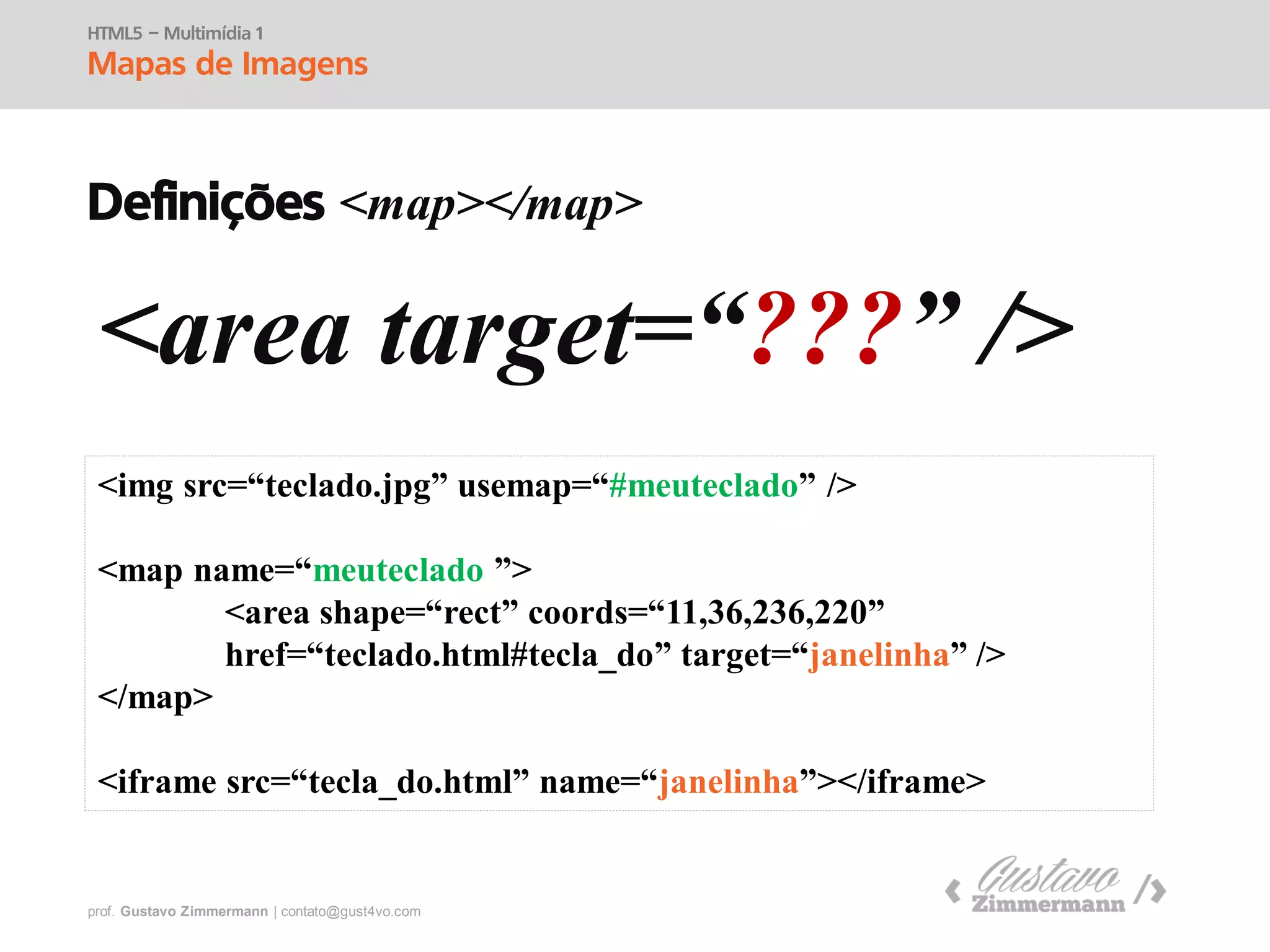 prof. Gustavo Zimmermann | contato@swag.ag
HTML5 – Multimídia 1
Mapas de Imagens
Definições <map></map>
<area target=“???” />
<img src=“teclado.jpg” usemap=“#meuteclado” />
<map name=“meuteclado ”>
<area shape=“rect” coords=“25,2,52,150”
href=“teclado.html#tecla_do” target=“janelinha” />
</map>
<iframe src=“tecla_do.html” name=“janelinha”></iframe>
 