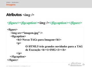 prof. Gustavo Zimmermann | contato@swag.ag
<figure><figcaption><img /></figcaption></figure>
HTML5 – Multimídia 1
Imagens
<figure>
<img src=“imagem.jpg” />
<figcaption>
<h1>Novas TAGs para Imagem</h1>
<p>
O HTML5 trás grandes novidades para a TAG
de Execução <b><i>IMG</i></b>
</p>
</figcaption>
</figure>
Atributos <img />
 