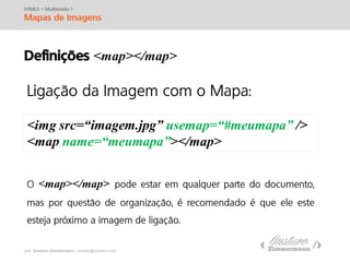 prof. Gustavo Zimmermann | contato@swag.ag
HTML5 – Multimídia 1
Mapas de Imagens
Definições <map></map>
<img src=“imagem.jpg” usemap=“#meumapa” />
<map name=“meumapa”></map>
<map></map>
 