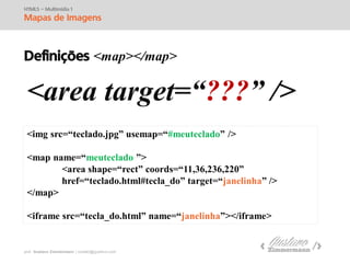 prof. Gustavo Zimmermann | contato@swag.ag
HTML5 – Multimídia 1
Mapas de Imagens
Definições <map></map>
<area target=“???” />
<img src=“teclado.jpg” usemap=“#meuteclado” />
<map name=“meuteclado ”>
<area shape=“rect” coords=“25,2,52,150”
href=“teclado.html#tecla_do” target=“janelinha” />
</map>
<iframe src=“tecla_do.html” name=“janelinha”></iframe>
 
