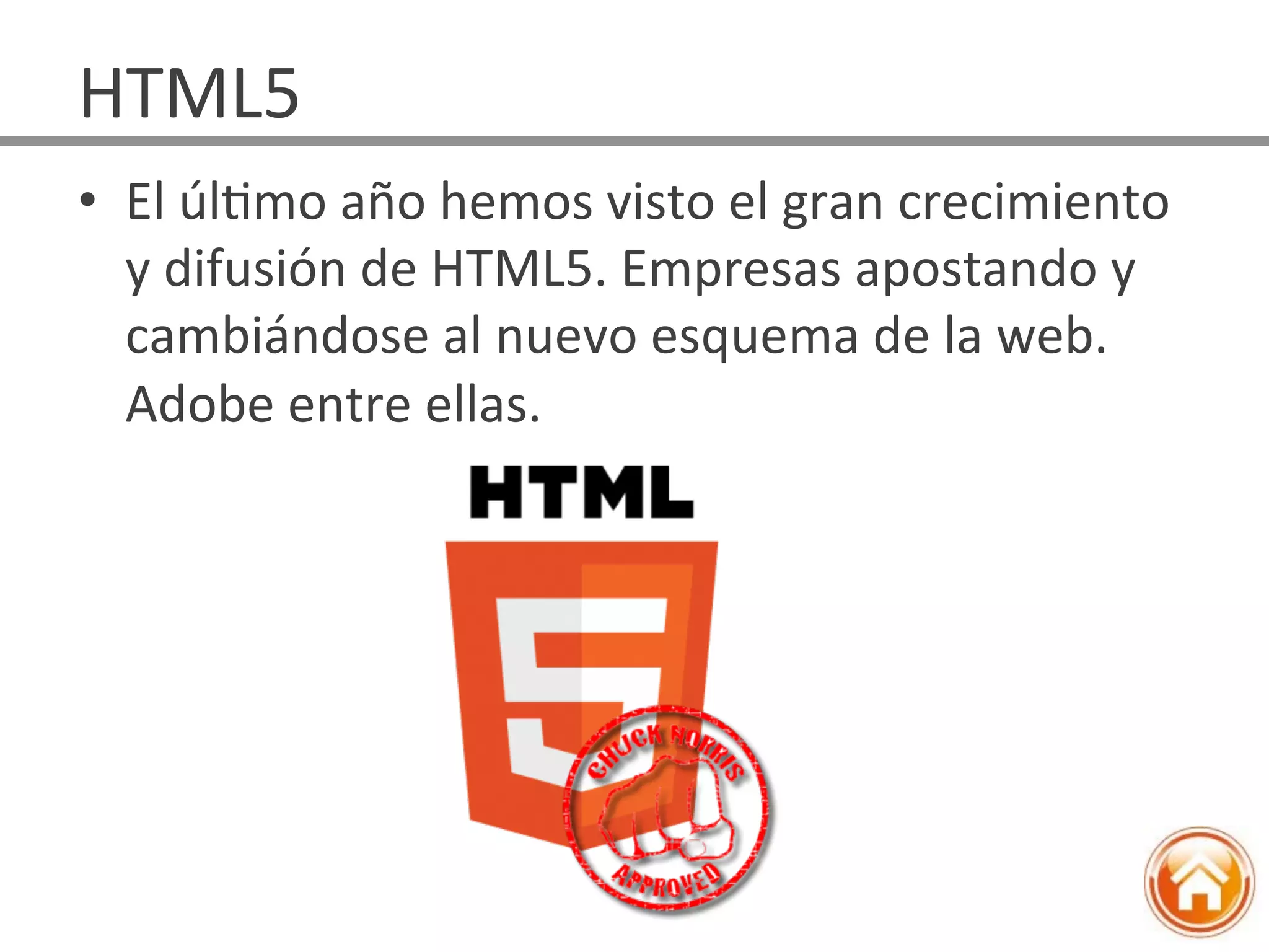 •  El	
  úlJmo	
  año	
  hemos	
  visto	
  el	
  gran	
  crecimiento	
  
y	
  difusión	
  de	
  HTML5.	
  Empresas	
  apostando	
  y	
  
cambiándose	
  al	
  nuevo	
  esquema	
  de	
  la	
  web.	
  
Adobe	
  entre	
  ellas.	
  
HTML5	
  
 