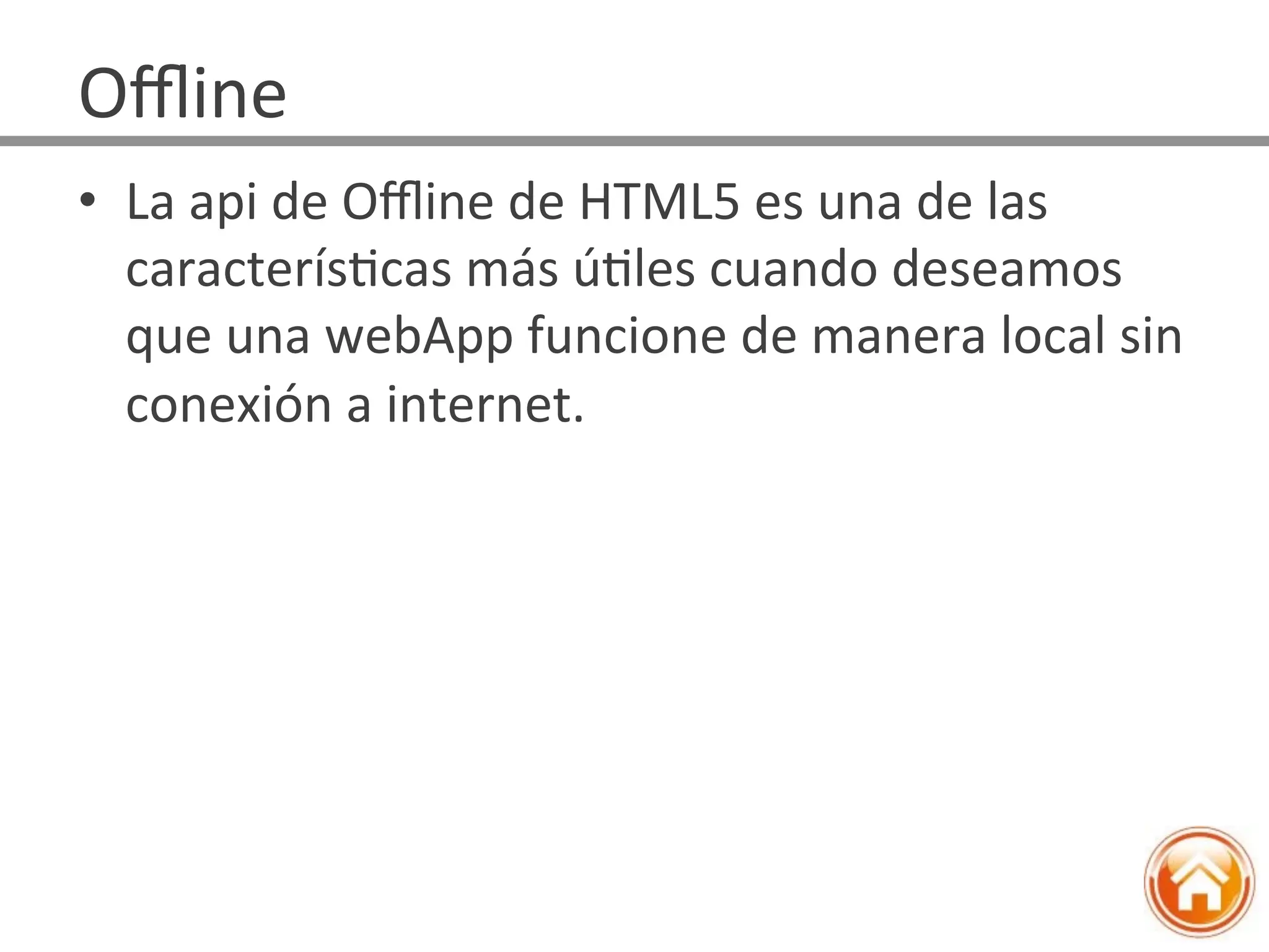 •  La	
  api	
  de	
  Oﬄine	
  de	
  HTML5	
  es	
  una	
  de	
  las	
  
caracterísJcas	
  más	
  úJles	
  cuando	
  deseamos	
  
que	
  una	
  webApp	
  funcione	
  de	
  manera	
  local	
  sin	
  
conexión	
  a	
  internet.	
  
Oﬄine	
  
 