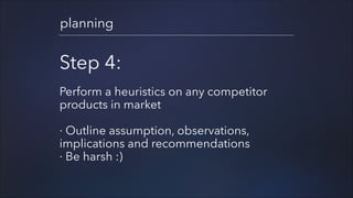 planning

Step 4:
!

Perform a heuristics on any competitor
products in market
!

· Outline assumption, observations,
implications and recommendations
· Be harsh :)

 