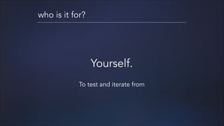 who is it for?

Yourself.
!

To test and iterate from

 