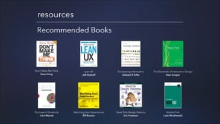 resources
Recommended Books

Don’t Make Me Think
Steve Krug

Lean UX
Jeff Gothelf

Envisioning Information
Edward R Tufte

The Essentials of Interaction Design
Alan Cooper

The Laws of Simplicity
John Maeda

Sketching User Experiences
Bill Buxton

Head First Design Patterns
Eric Freeman

Mobile First
Luke Wroblewski

 
