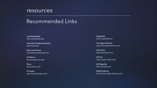 resources
Recommended Links
Luke Wroblewski
http://www.lukew.com

Capptivate
http://capptivate.co/

Interaction Design Association
http://ixda.org/

The Hipper Element
http://thehipperelement.com/

Boxes and Arrows
http://boxesandarrows.com/

UX Archive
http://uxarchive.com/

UI Patterns
http://ui-patterns.com/

UX Porn
http://uxporn.uxpin.com/

Pttrns
http://pttrns.com/

UX Magazine
http://uxmag.com/

UI Parade
http://www.uiparade.com/

Mobile Patterns
http://www.mobile-patterns.com/

!
!
!
!
!
!

!
!
!
!
!

 
