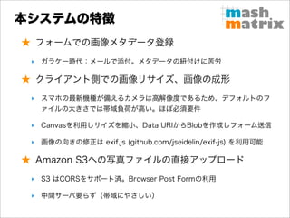 本システムの特徴
★ フォームでの画像メタデータ登録
 ‣ ガラケー時代：メールで添付。メタデータの紐付けに苦労

★ クライアント側での画像リサイズ、画像の成形
 ‣ スマホの最新機種が備えるカメラは高解像度であるため、デフォルトのフ
   ァイルの大きさでは帯域負荷が高い。ほぼ必須要件

 ‣ Canvasを利用しサイズを縮小、Data URIからBlobを作成しフォーム送信

 ‣ 画像の向きの修正は exif.js (github.com/jseidelin/exif-js) を利用可能

★ Amazon S3への写真ファイルの直接アップロード
 ‣ S3 はCORSをサポート済。Browser Post Formの利用

 ‣ 中間サーバ要らず（帯域にやさしい）
 