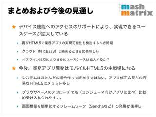 まとめおよび今後の見通し

★ デバイス機能へのアクセスのサポートにより、実現できるユー
     スケースが拡大している
 ‣   再びHTML5で業務アプリの実現可能性を検討するべき時期

 ‣   クラウド（特にBaaS）と絡めるとさらに美味しい

 ‣   オフライン対応によりさらにユースケースは拡大するか？

★ 今後、業務アプリ開発はモバイルHTML5の主戦場になる

 ‣ システムはほとんどの場合作って終わりではない。アプリ修正＆配布の容
   易なHTML5にメリット多し

 ‣ ブラウザベースのアプローチでも（コンシューマ向けアプリに比べ）比較
   的受け入れられやすい。

 ‣ 画面構築を簡単にするフレームワーク（Senchaなど）の発展が後押し
 