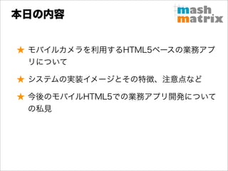本日の内容


★ モバイルカメラを利用するHTML5ベースの業務アプ
  リについて

★ システムの実装イメージとその特徴、注意点など

★ 今後のモバイルHTML5での業務アプリ開発について
  の私見
 