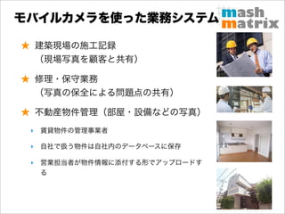 モバイルカメラを使った業務システム

★ 建築現場の施工記録
 （現場写真を顧客と共有）

★ 修理・保守業務
 （写真の保全による問題点の共有）

★ 不動産物件管理（部屋・設備などの写真）
 ‣ 賃貸物件の管理事業者

 ‣ 自社で扱う物件は自社内のデータベースに保存

 ‣ 営業担当者が物件情報に添付する形でアップロードす
   る
 