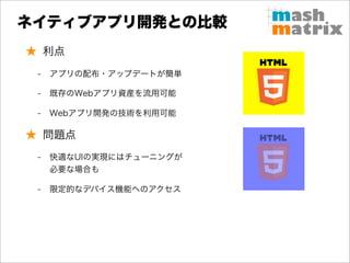 ネイティブアプリ開発との比較
★ 利点
 -   アプリの配布・アップデートが簡単

 -   既存のWebアプリ資産を流用可能

 -   Webアプリ開発の技術を利用可能

★ 問題点
 -   快適なUIの実現にはチューニングが
     必要な場合も

 -   限定的なデバイス機能へのアクセス
 