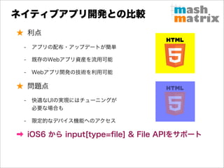 ネイティブアプリ開発との比較
★ 利点
 -   アプリの配布・アップデートが簡単

 -   既存のWebアプリ資産を流用可能

 -   Webアプリ開発の技術を利用可能

★ 問題点
 -   快適なUIの実現にはチューニングが
     必要な場合も

 -   限定的なデバイス機能へのアクセス

➡ iOS6 から input[type=ﬁle] & File APIをサポート
 