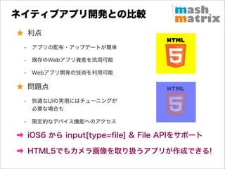 ネイティブアプリ開発との比較
★ 利点
 -   アプリの配布・アップデートが簡単

 -   既存のWebアプリ資産を流用可能

 -   Webアプリ開発の技術を利用可能

★ 問題点
 -   快適なUIの実現にはチューニングが
     必要な場合も

 -   限定的なデバイス機能へのアクセス

➡ iOS6 から input[type=ﬁle] & File APIをサポート

➡ HTML5でもカメラ画像を取り扱うアプリが作成できる!
 