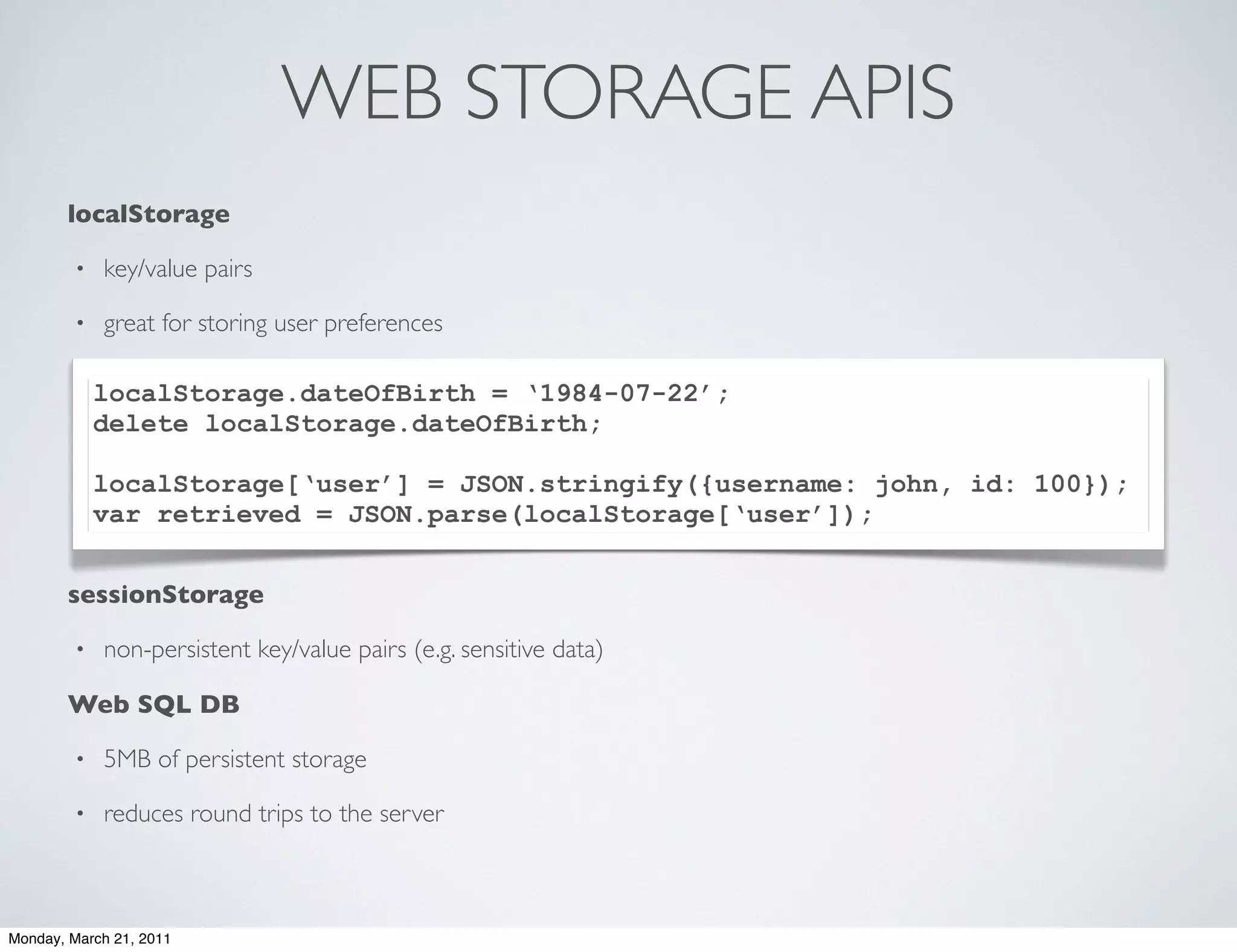 WEB STORAGE APIS
       localStorage

        •   key/value pairs

        •   great for storing user preferences

            localStorage.dateOfBirth = ‘1984-07-22’;
            delete localStorage.dateOfBirth;

            localStorage[‘user’] = JSON.stringify({username: john, id: 100});
            var retrieved = JSON.parse(localStorage[‘user’]);


       sessionStorage

        •   non-persistent key/value pairs (e.g. sensitive data)

       Web SQL DB

        •   5MB of persistent storage

        •   reduces round trips to the server



Monday, March 21, 2011
 