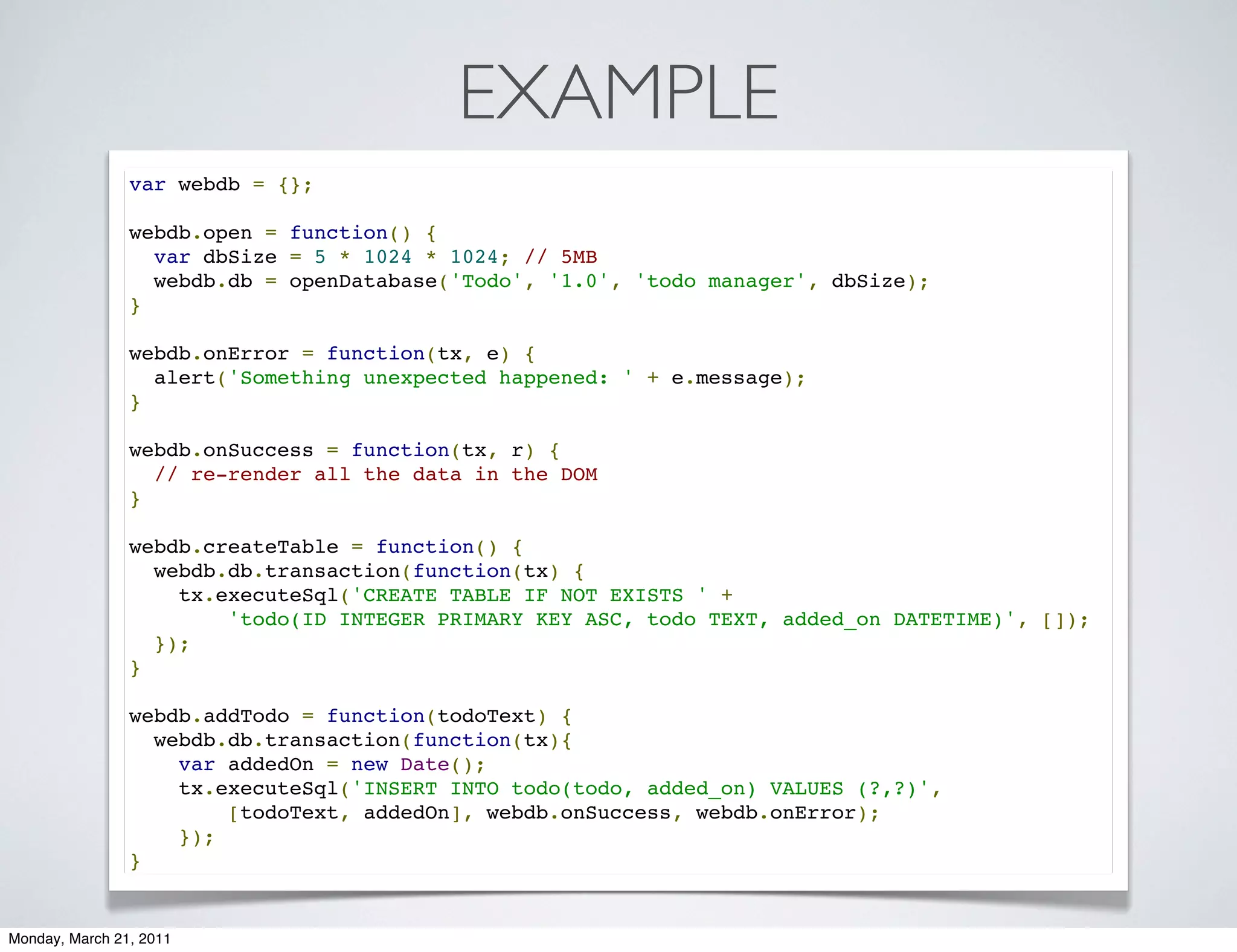 EXAMPLE
                var webdb = {};

                webdb.open = function() {
                  var dbSize = 5 * 1024 * 1024; // 5MB
                  webdb.db = openDatabase('Todo', '1.0', 'todo manager', dbSize);
                }

                webdb.onError = function(tx, e) {
                  alert('Something unexpected happened: ' + e.message);
                }

                webdb.onSuccess = function(tx, r) {
                  // re-render all the data in the DOM
                }

                webdb.createTable = function() {
                  webdb.db.transaction(function(tx) {
                    tx.executeSql('CREATE TABLE IF NOT EXISTS ' +
                        'todo(ID INTEGER PRIMARY KEY ASC, todo TEXT, added_on DATETIME)', []);
                  });
                }

                webdb.addTodo = function(todoText) {
                  webdb.db.transaction(function(tx){
                    var addedOn = new Date();
                    tx.executeSql('INSERT INTO todo(todo, added_on) VALUES (?,?)',
                        [todoText, addedOn], webdb.onSuccess, webdb.onError);
                    });
                }


Monday, March 21, 2011
 
