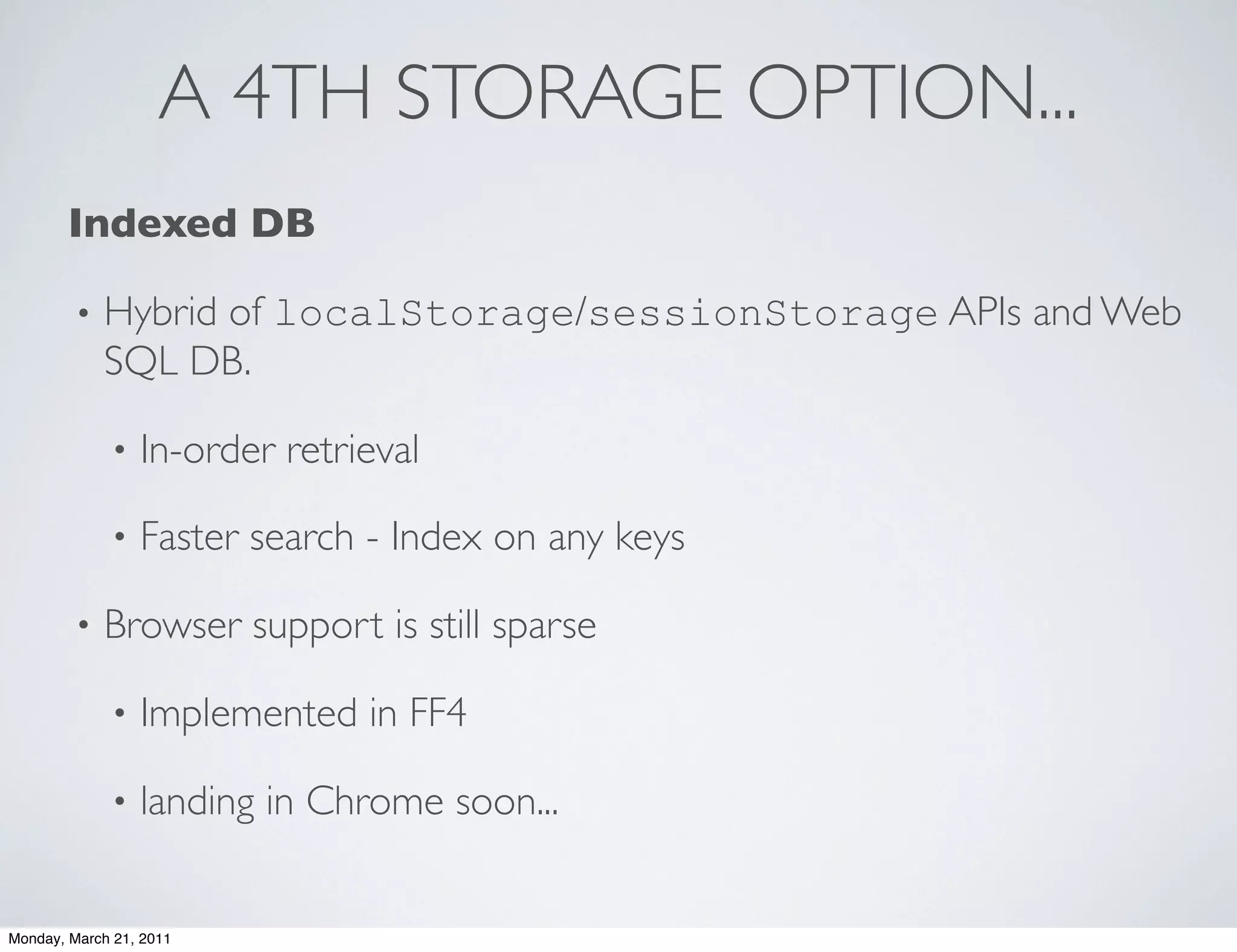 A 4TH STORAGE OPTION...
       Indexed DB

        •   Hybrid of localStorage/sessionStorage APIs and Web
            SQL DB.

             •   In-order retrieval

             •   Faster search - Index on any keys

        •   Browser support is still sparse

             •   Implemented in FF4

             •   landing in Chrome soon...


Monday, March 21, 2011
 