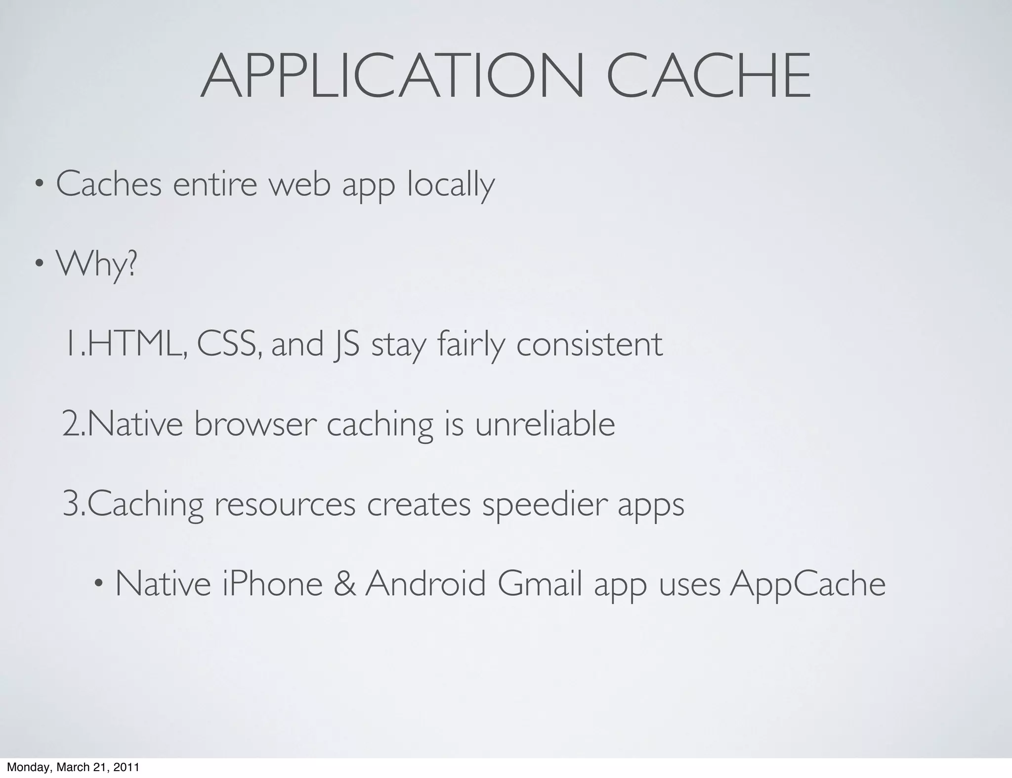 APPLICATION CACHE
    • Caches             entire web app locally

    • Why?

        1.HTML, CSS, and JS stay fairly consistent

        2.Native browser caching is unreliable

        3.Caching resources creates speedier apps

             • Native       iPhone & Android Gmail app uses AppCache



Monday, March 21, 2011
 