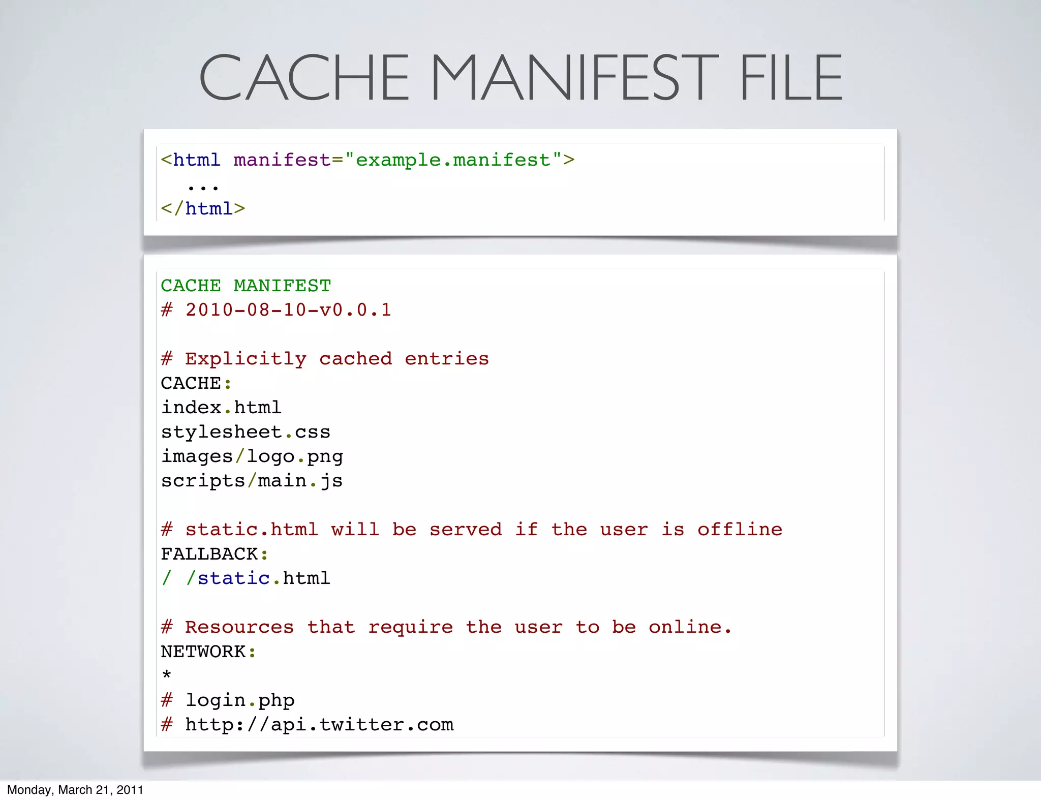CACHE MANIFEST FILE
                         <html manifest="example.manifest">
                           ...
                         </html>


                         CACHE MANIFEST
                         # 2010-08-10-v0.0.1

                         # Explicitly cached entries
                         CACHE:
                         index.html
                         stylesheet.css
                         images/logo.png
                         scripts/main.js

                         # static.html will be served if the user is offline
                         FALLBACK:
                         / /static.html

                         # Resources that require the user to be online.
                         NETWORK:
                         *
                         # login.php
                         # http://api.twitter.com


Monday, March 21, 2011
 