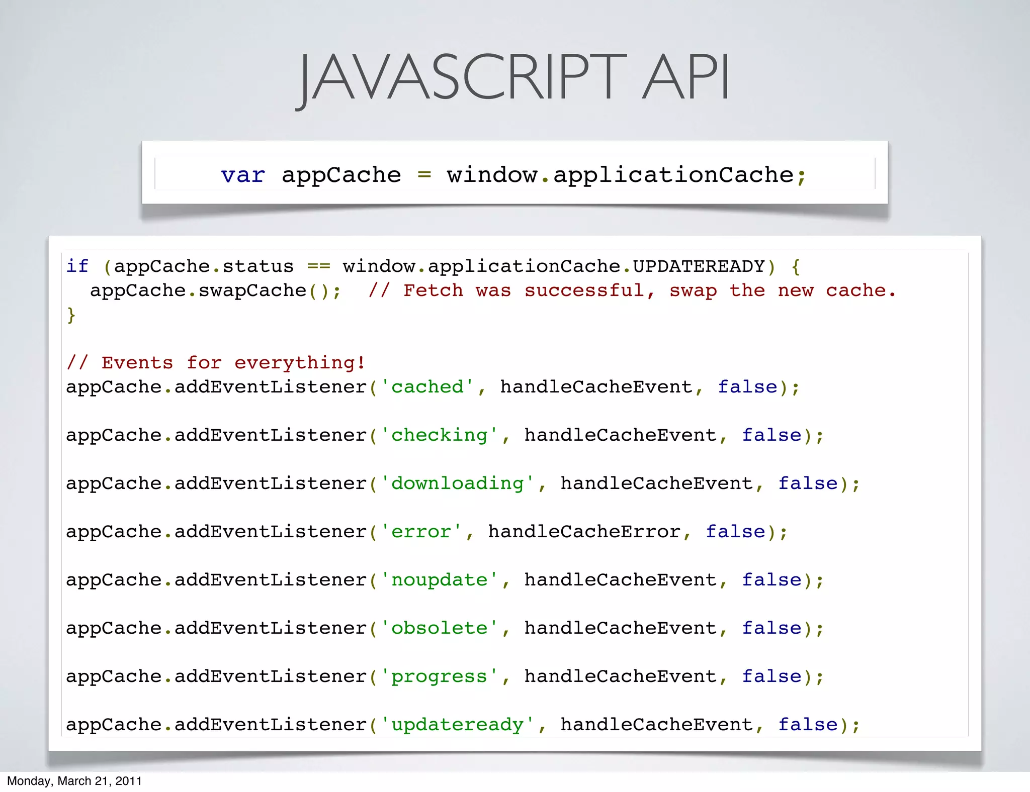 JAVASCRIPT API
                         var appCache = window.applicationCache;


         if (appCache.status == window.applicationCache.UPDATEREADY) {
           appCache.swapCache();  // Fetch was successful, swap the new cache.
         }

         // Events for everything!
         appCache.addEventListener('cached', handleCacheEvent, false);

         appCache.addEventListener('checking', handleCacheEvent, false);

         appCache.addEventListener('downloading', handleCacheEvent, false);

         appCache.addEventListener('error', handleCacheError, false);

         appCache.addEventListener('noupdate', handleCacheEvent, false);

         appCache.addEventListener('obsolete', handleCacheEvent, false);

         appCache.addEventListener('progress', handleCacheEvent, false);

         appCache.addEventListener('updateready', handleCacheEvent, false);

Monday, March 21, 2011
 
