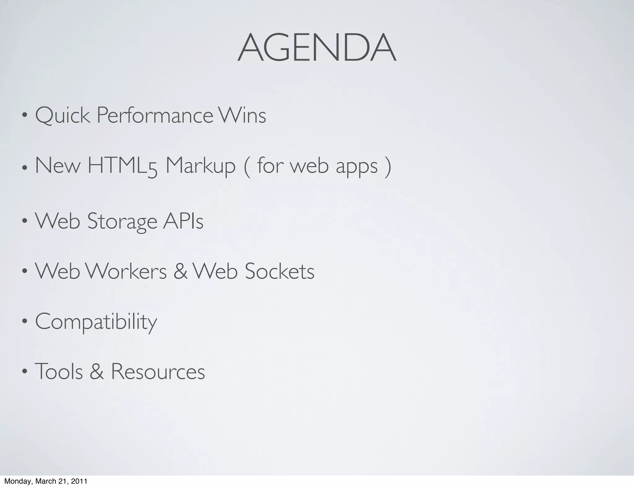 AGENDA
    • Quick              Performance Wins

    • New            HTML5 Markup ( for web apps )

    • Web            Storage APIs

    • Web Workers               & Web Sockets

    • Compatibility

    • Tools              & Resources



Monday, March 21, 2011
 