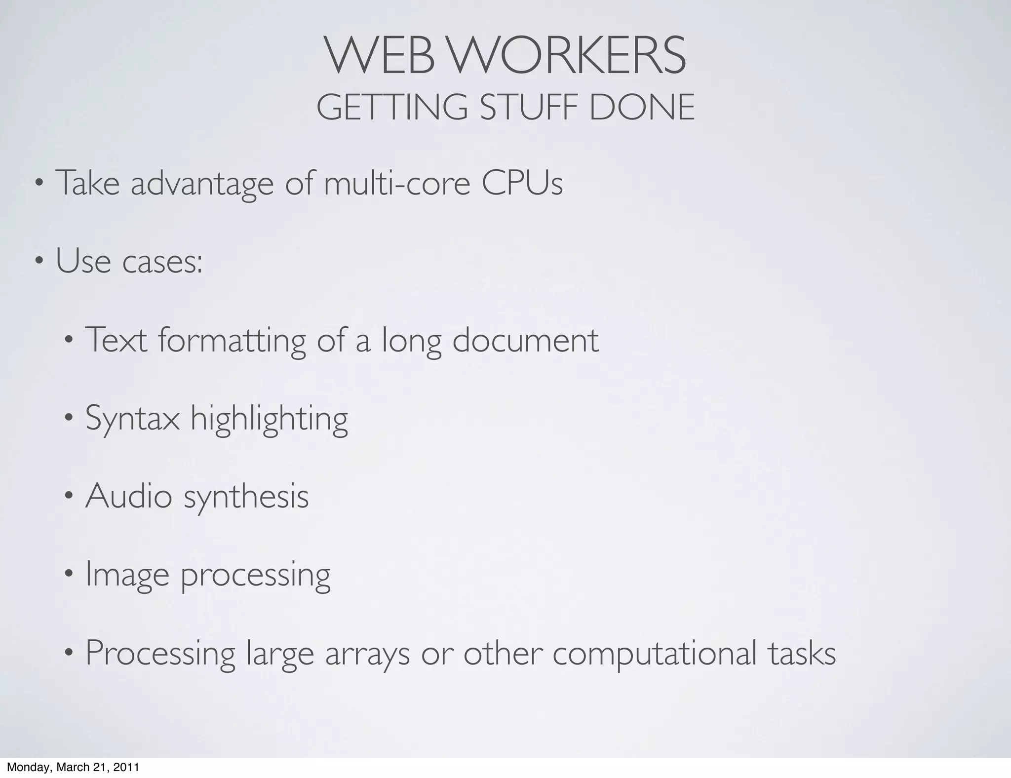WEB WORKERS
                                      GETTING STUFF DONE
    • Take          advantage of multi-core CPUs

    • Use         cases:

        • Text           formatting of a long document

        • Syntax           highlighting

        • Audio           synthesis

        • Image           processing

        • Processing           large arrays or other computational tasks

Monday, March 21, 2011
 