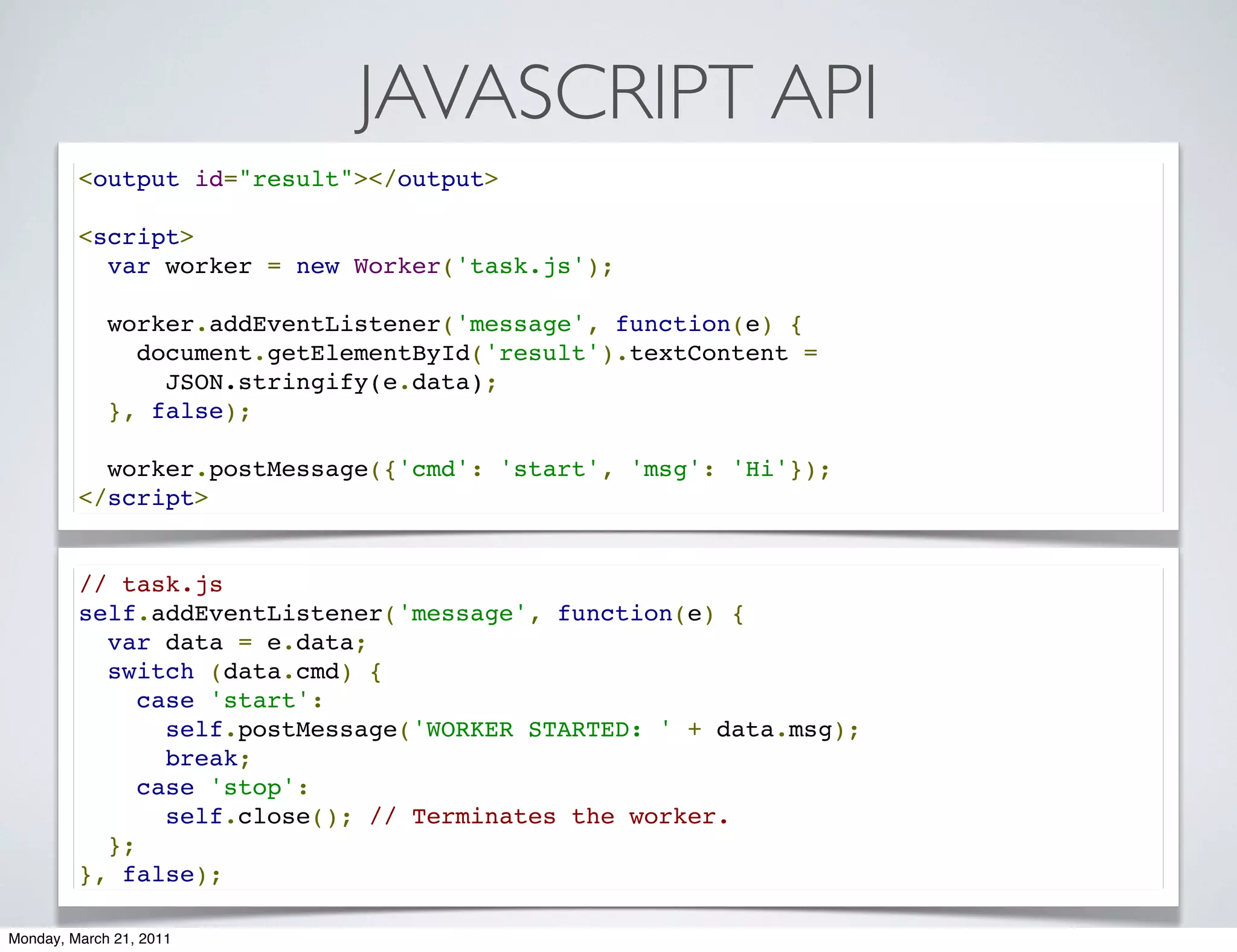 JAVASCRIPT API
         <output id="result"></output>

         <script>
           var worker = new Worker('task.js');

           worker.addEventListener('message', function(e) {
             document.getElementById('result').textContent =
               JSON.stringify(e.data);
           }, false);

           worker.postMessage({'cmd': 'start', 'msg': 'Hi'});
         </script>


         // task.js
         self.addEventListener('message', function(e) {
           var data = e.data;
           switch (data.cmd) {
             case 'start':
               self.postMessage('WORKER STARTED: ' + data.msg);
               break;
             case 'stop':
               self.close(); // Terminates the worker.
           };
         }, false);

Monday, March 21, 2011
 