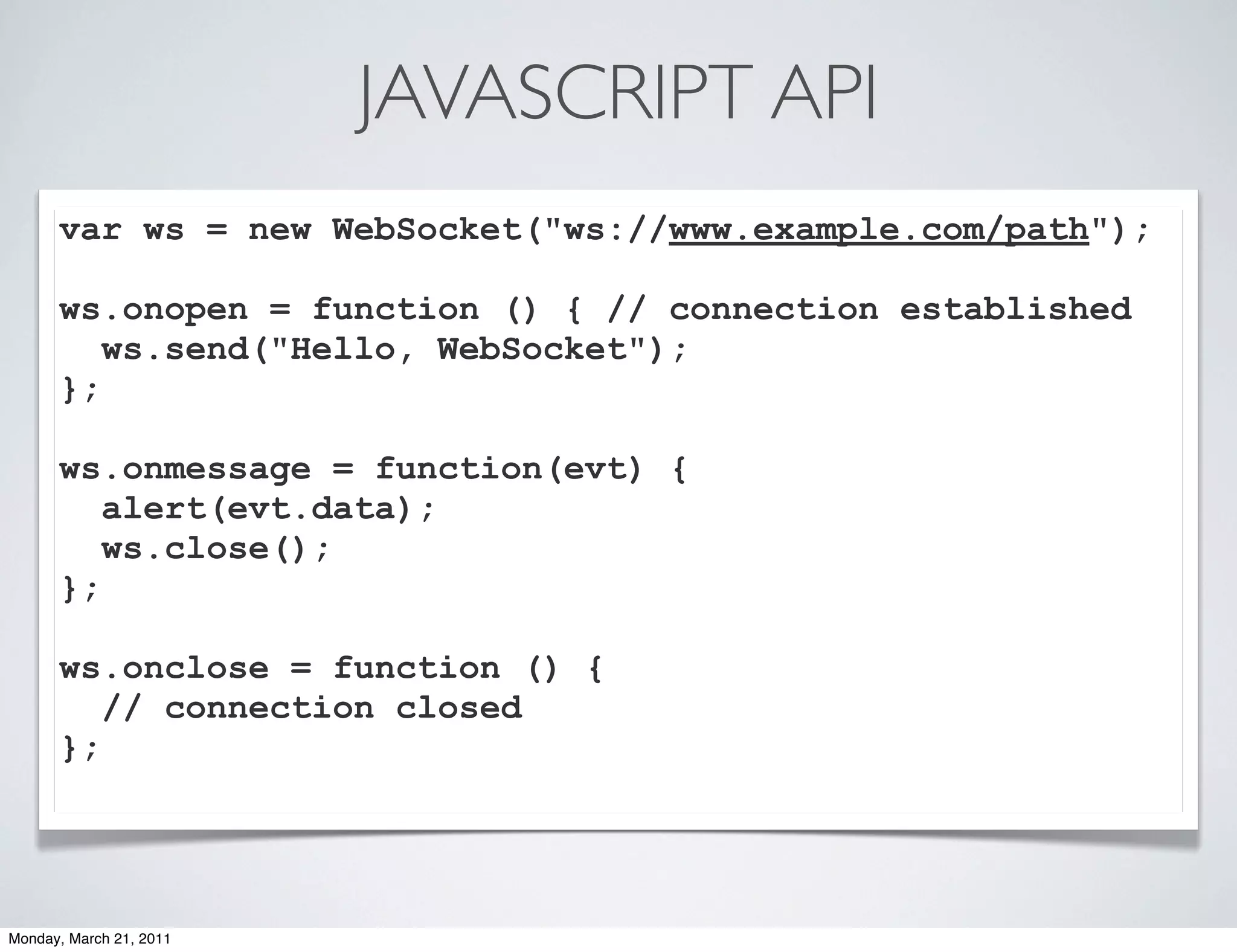 JAVASCRIPT API
      var ws = new WebSocket("ws://www.example.com/path");

      ws.onopen = function () { // connection established
         ws.send("Hello, WebSocket");
      };

      ws.onmessage = function(evt) {
         alert(evt.data);
         ws.close();
      };

      ws.onclose = function () {
         // connection closed
      };




Monday, March 21, 2011
 