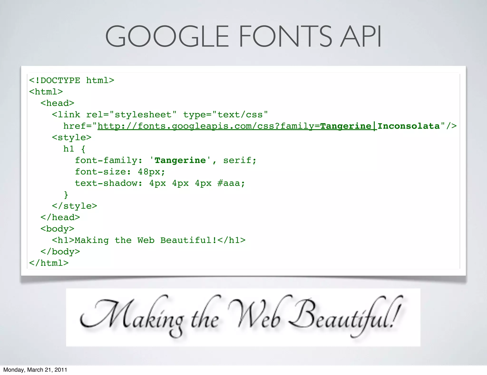 GOOGLE FONTS API
        <!DOCTYPE html>
        <html>
          <head>
            <link rel="stylesheet" type="text/css"
               href="http://fonts.googleapis.com/css?family=Tangerine|Inconsolata"/>
            <style>
               h1 {
                 font-family: 'Tangerine', serif;
                 font-size: 48px;
                 text-shadow: 4px 4px 4px #aaa;
               }
            </style>
          </head>
          <body>
            <h1>Making the Web Beautiful!</h1>
          </body>
        </html>




Monday, March 21, 2011
 