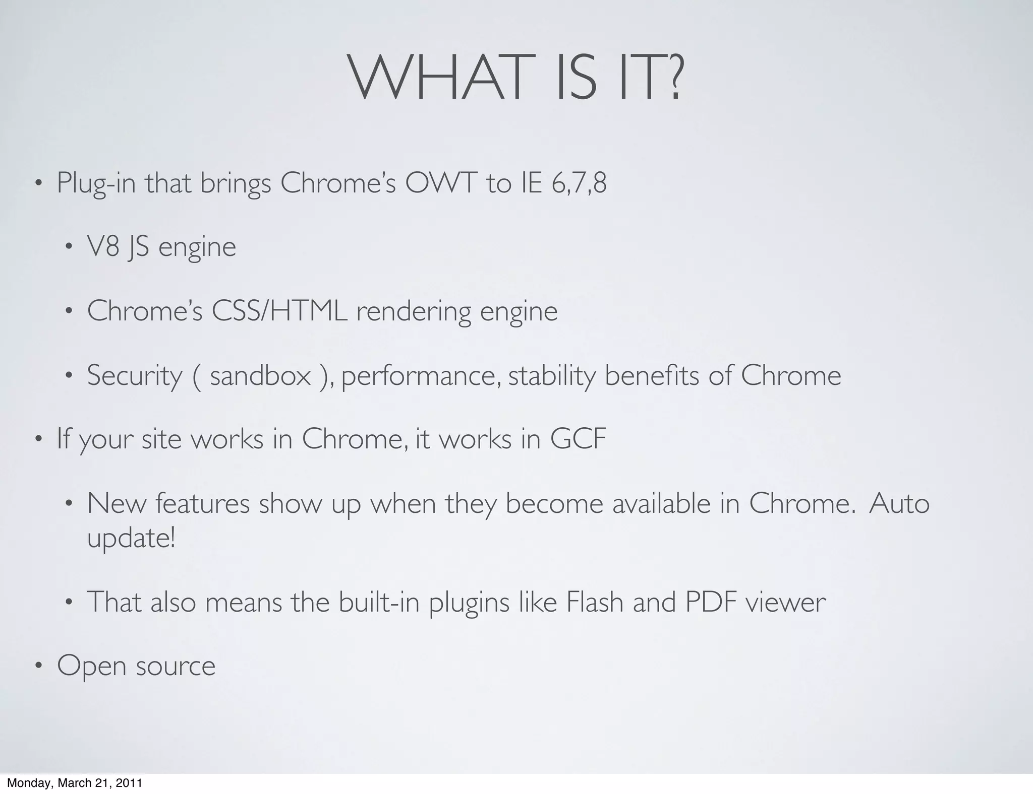 WHAT IS IT?
    •   Plug-in that brings Chrome’s OWT to IE 6,7,8

        •   V8 JS engine

        •   Chrome’s CSS/HTML rendering engine

        •   Security ( sandbox ), performance, stability beneﬁts of Chrome

    •   If your site works in Chrome, it works in GCF

        •   New features show up when they become available in Chrome. Auto
            update!

        •   That also means the built-in plugins like Flash and PDF viewer

    •   Open source


Monday, March 21, 2011
 