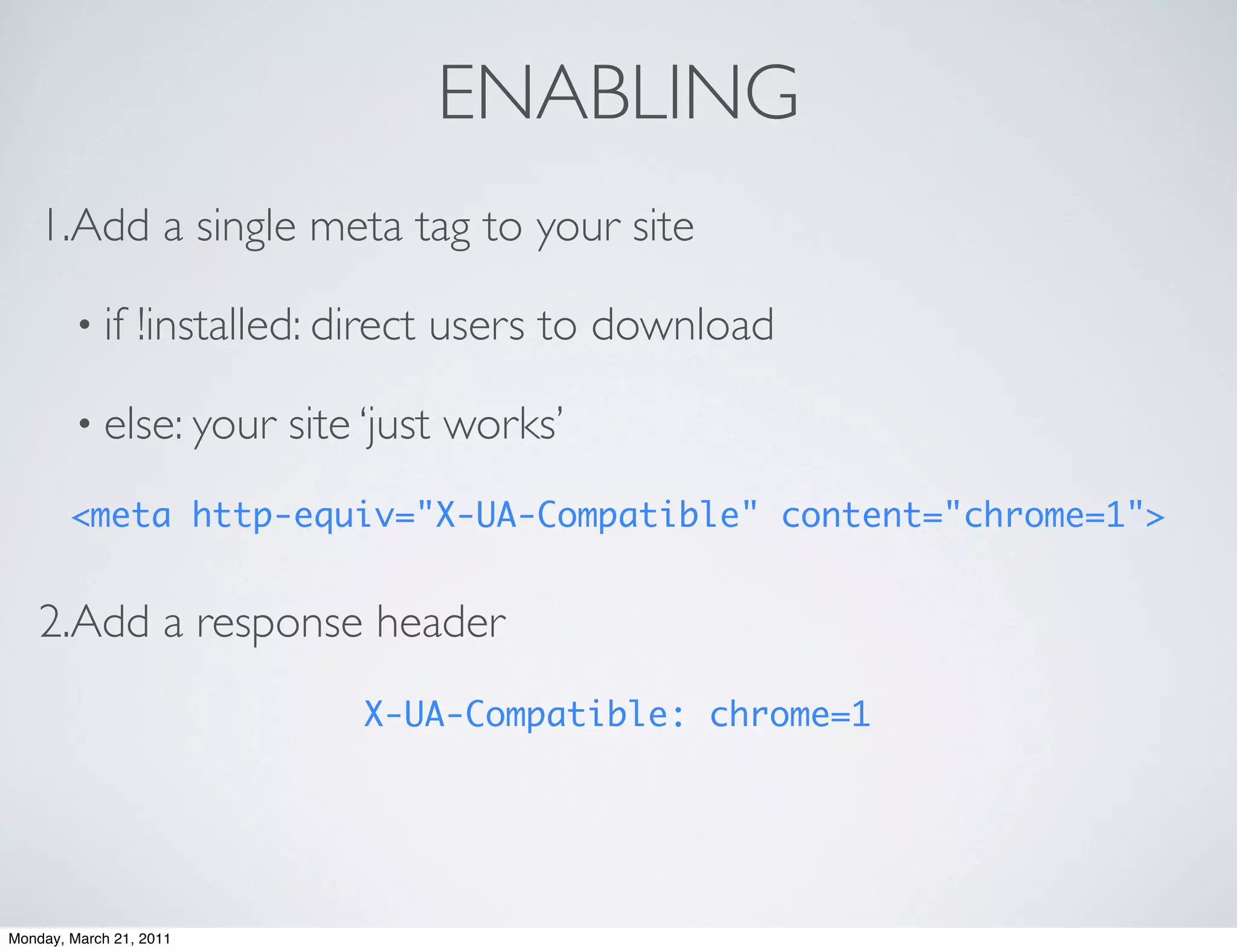 ENABLING
    1.Add a single meta tag to your site

        • if     !installed: direct users to download

        • else: your     site ‘just works’
        <meta http-equiv="X-UA-Compatible" content="chrome=1">


    2.Add a response header
                             X-UA-Compatible: chrome=1




Monday, March 21, 2011
 