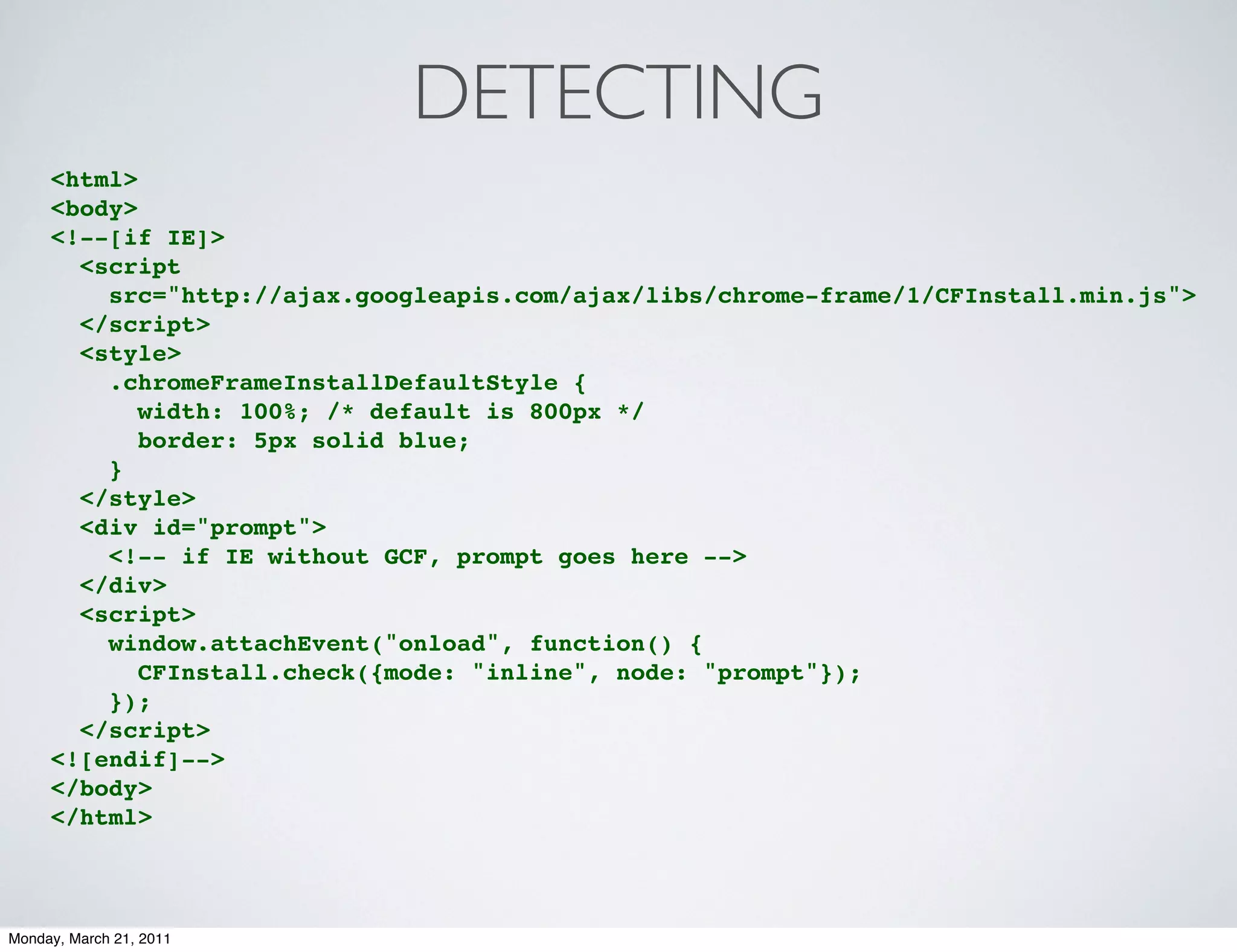 DETECTING
     <html>
     <body>
     <!--[if IE]>
       <script
         src="http://ajax.googleapis.com/ajax/libs/chrome-frame/1/CFInstall.min.js">
       </script>
       <style>
         .chromeFrameInstallDefaultStyle {
            width: 100%; /* default is 800px */
            border: 5px solid blue;
         }
       </style>
       <div id="prompt">
         <!-- if IE without GCF, prompt goes here -->
       </div>
       <script>
         window.attachEvent("onload", function() {
            CFInstall.check({mode: "inline", node: "prompt"});
         });
       </script>
     <![endif]-->
     </body>
     </html>



Monday, March 21, 2011
 