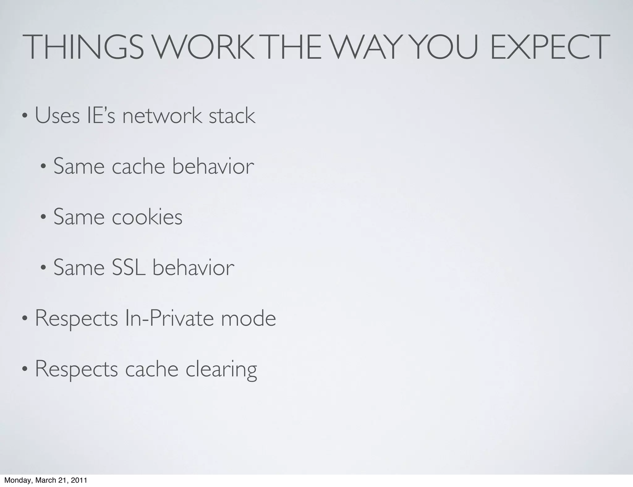 THINGS WORK THE WAY YOU EXPECT
    • Uses           IE’s network stack

        • Same           cache behavior

        • Same           cookies

        • Same           SSL behavior

    • Respects            In-Private mode

    • Respects            cache clearing



Monday, March 21, 2011
 