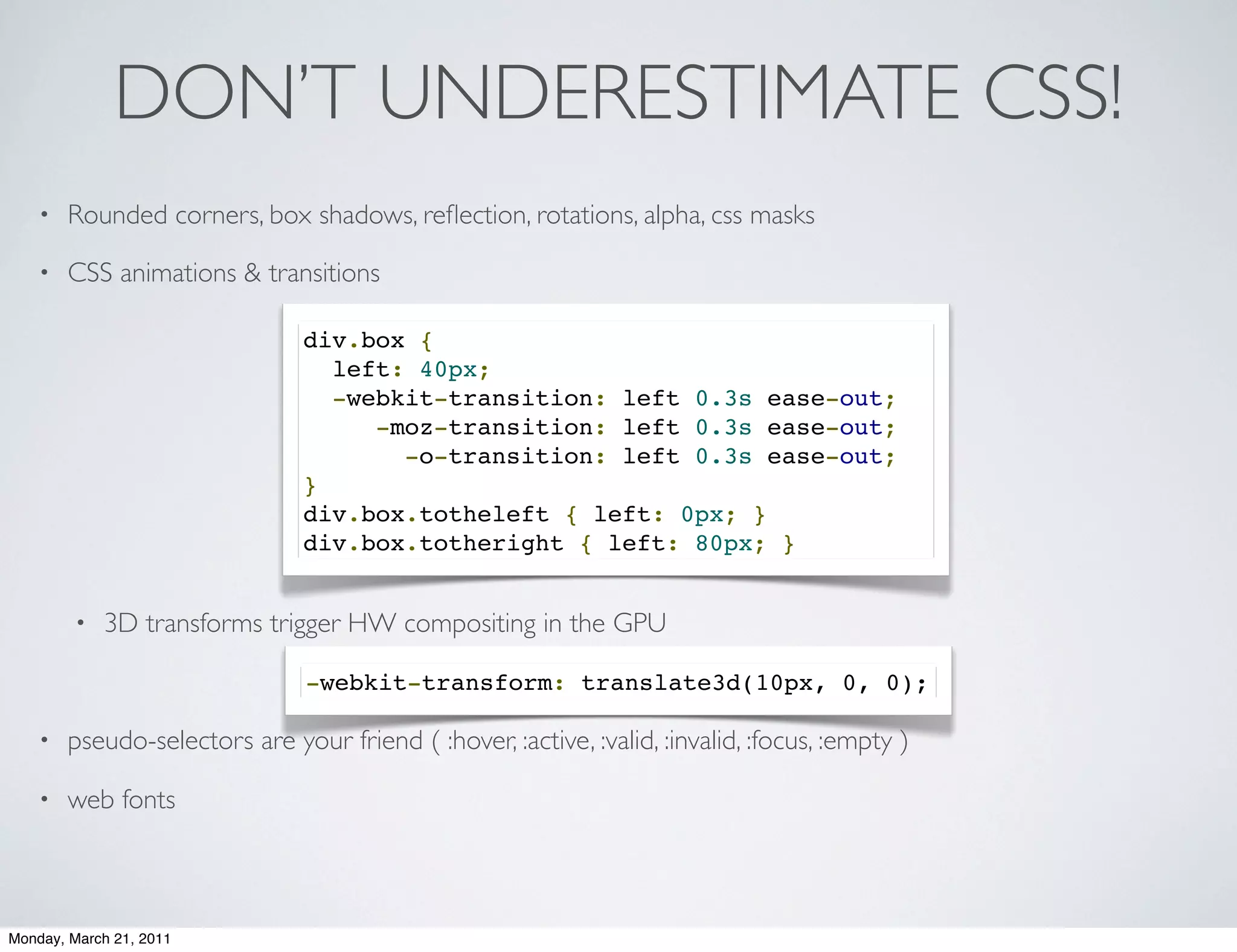 DON’T UNDERESTIMATE CSS!
    •   Rounded corners, box shadows, reﬂection, rotations, alpha, css masks

    •   CSS animations & transitions

                                div.box {
                                  left: 40px;  
                                  -webkit-transition: left 0.3s ease-out;
                                     -moz-transition: left 0.3s ease-out;  
                                       -o-transition: left 0.3s ease-out;  
                                }
                                div.box.totheleft { left: 0px; }
                                div.box.totheright { left: 80px; }


        •   3D transforms trigger HW compositing in the GPU

                                -webkit-transform: translate3d(10px, 0, 0);

    •   pseudo-selectors are your friend ( :hover, :active, :valid, :invalid, :focus, :empty )

    •   web fonts



Monday, March 21, 2011
 