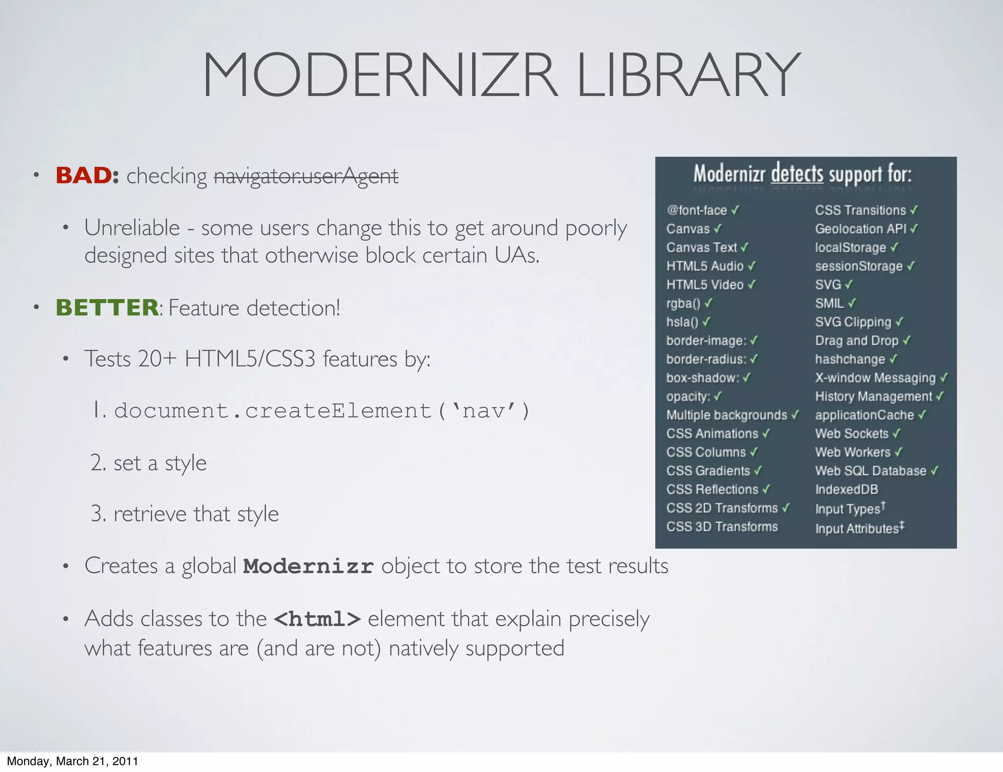 MODERNIZR LIBRARY
    •   BAD: checking navigator.userAgent

        •   Unreliable - some users change this to get around poorly
            designed sites that otherwise block certain UAs.

    •   BETTER: Feature detection!

        •   Tests 20+ HTML5/CSS3 features by:

             1. document.createElement(‘nav’)

             2. set a style

             3. retrieve that style

        •   Creates a global Modernizr object to store the test results

        •   Adds classes to the <html> element that explain precisely
            what features are (and are not) natively supported



Monday, March 21, 2011
 