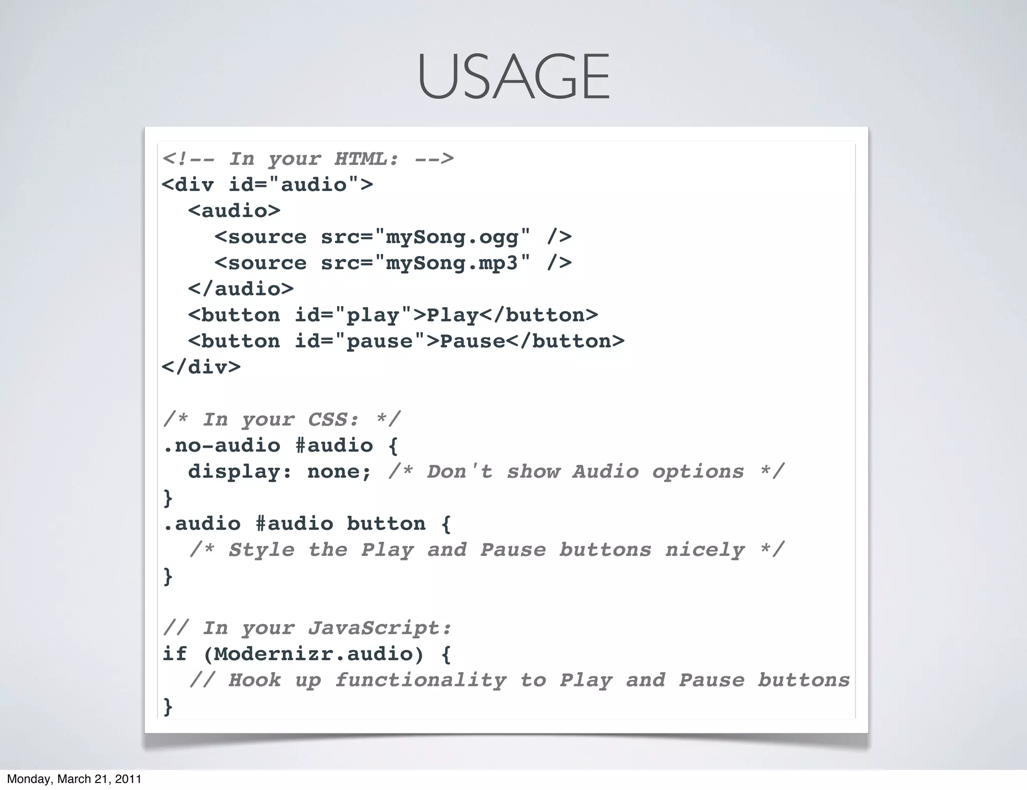 USAGE
                         <!-- In your HTML: -->
                         <div id="audio">
                           <audio>
                             <source src="mySong.ogg" />
                             <source src="mySong.mp3" />
                           </audio>
                           <button id="play">Play</button>
                           <button id="pause">Pause</button>
                         </div>

                         /* In your CSS: */
                         .no-audio #audio {
                           display: none; /* Don't show Audio options */
                         }
                         .audio #audio button {
                           /* Style the Play and Pause buttons nicely */
                         }

                         // In your JavaScript:
                         if (Modernizr.audio) {
                           // Hook up functionality to Play and Pause buttons
                         }


Monday, March 21, 2011
 