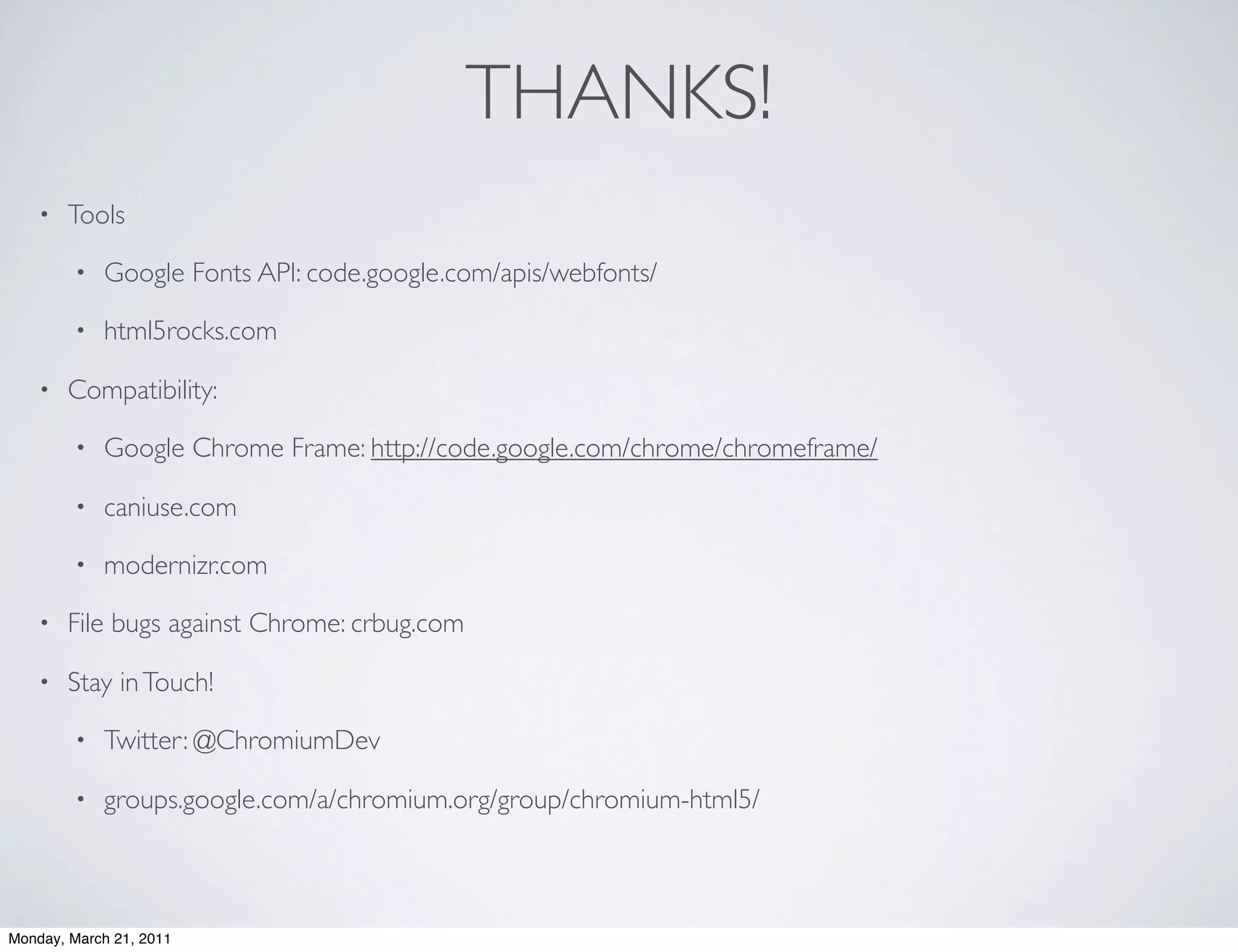 THANKS!
    •   Tools

        •   Google Fonts API: code.google.com/apis/webfonts/

        •   html5rocks.com

    •   Compatibility:

        •   Google Chrome Frame: http://code.google.com/chrome/chromeframe/

        •   caniuse.com

        •   modernizr.com

    •   File bugs against Chrome: crbug.com

    •   Stay in Touch!

        •   Twitter: @ChromiumDev

        •   groups.google.com/a/chromium.org/group/chromium-html5/



Monday, March 21, 2011
 
