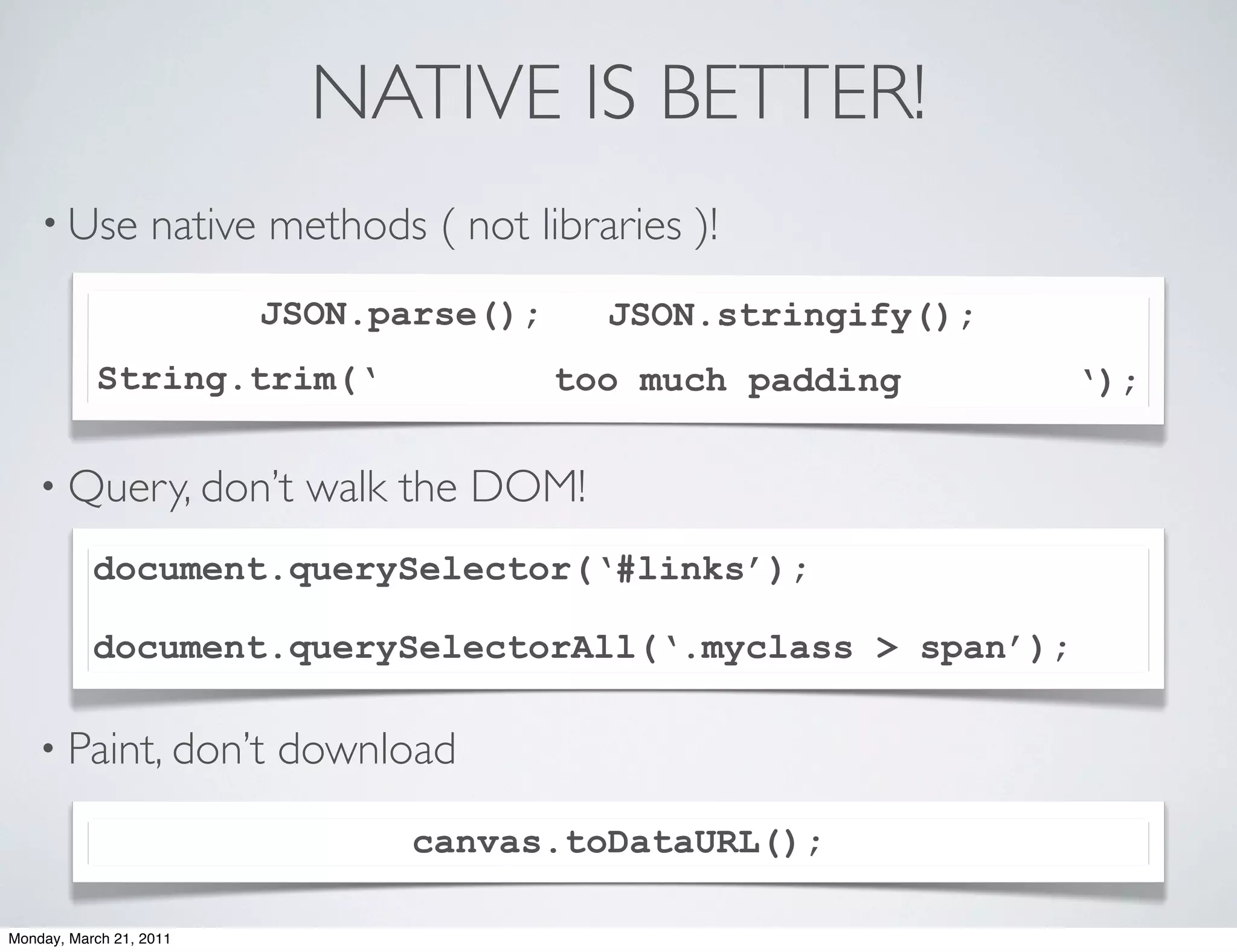 NATIVE IS BETTER!
    • Use          native methods ( not libraries )!
                         JSON.parse();       JSON.stringify();
           String.trim(‘                  too much padding       ‘);

    • Query, don’t          walk the DOM!
           document.querySelector(‘#links’);

           document.querySelectorAll(‘.myclass > span’);

    • Paint, don’t        download
                                  canvas.toDataURL();

Monday, March 21, 2011
 