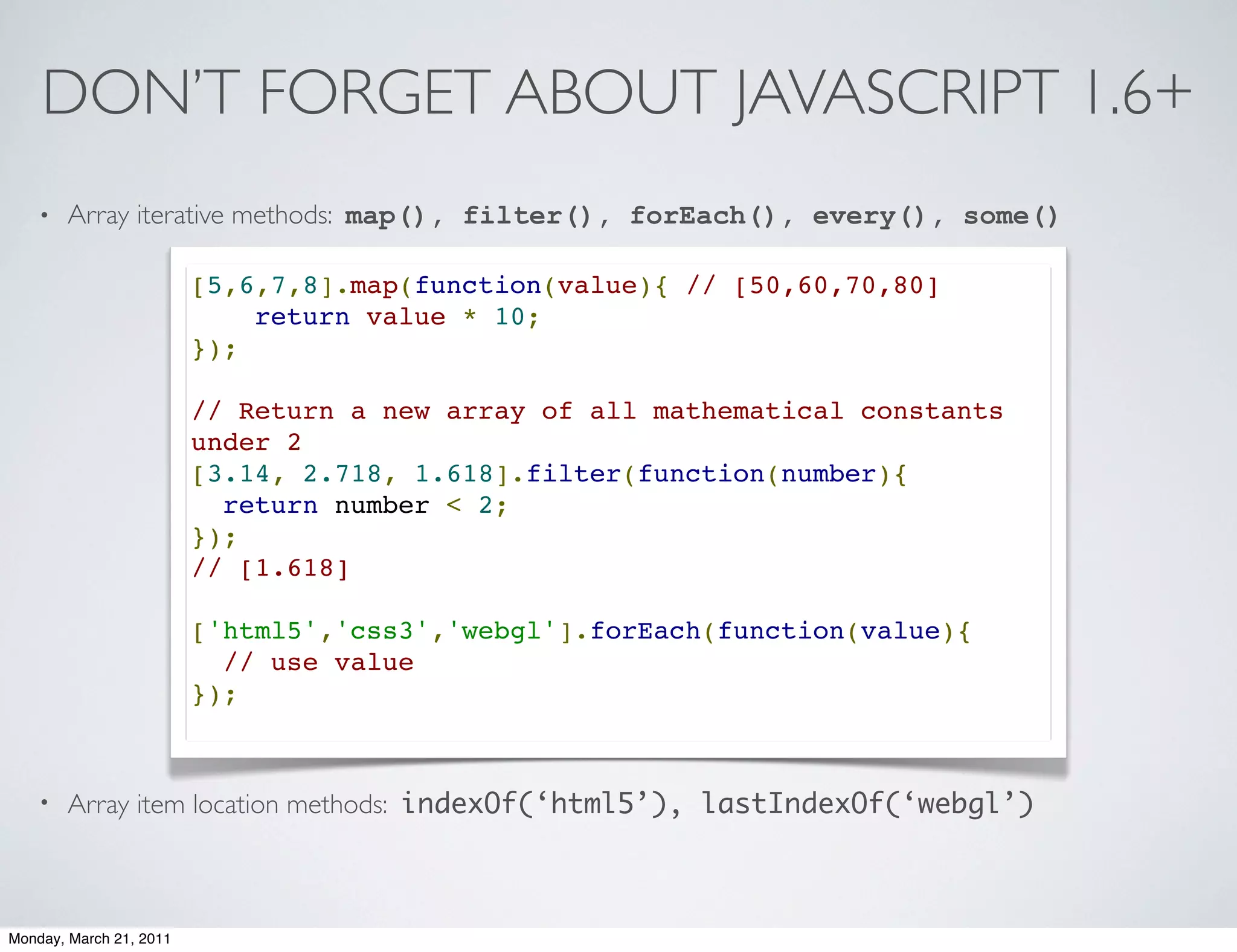 DON’T FORGET ABOUT JAVASCRIPT 1.6+
    •   Array iterative methods: map(), filter(), forEach(), every(), some()

                         [5,6,7,8].map(function(value){ // [50,60,70,80]
                             return value * 10;
                         });

                         // Return a new array of all mathematical constants
                         under 2
                         [3.14, 2.718, 1.618].filter(function(number){
                           return number < 2;
                         });
                         // [1.618]

                         ['html5','css3','webgl'].forEach(function(value){
                           // use value
                         });



    •   Array item location methods: indexOf(‘html5’), lastIndexOf(‘webgl’)



Monday, March 21, 2011
 