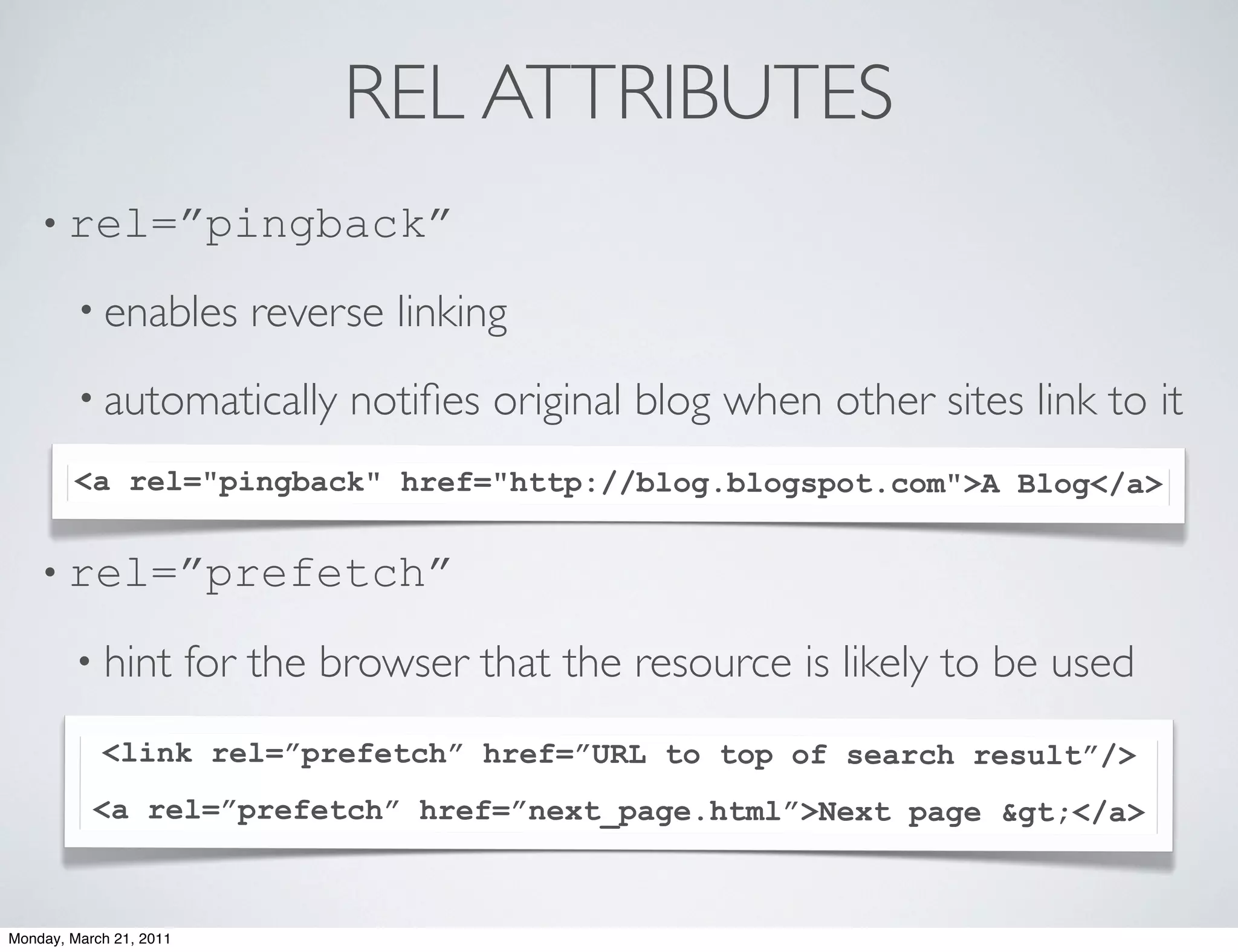 REL ATTRIBUTES
    • rel=”pingback”

        • enables           reverse linking
        • automatically           notiﬁes original blog when other sites link to it
        <a rel="pingback" href="http://blog.blogspot.com">A Blog</a>
        •

    • rel=”prefetch”

        • hint           for the browser that the resource is likely to be used
            <link rel=”prefetch” href=”URL to top of search result”/>
           <a rel=”prefetch” href=”next_page.html”>Next page &gt;</a>



Monday, March 21, 2011
 